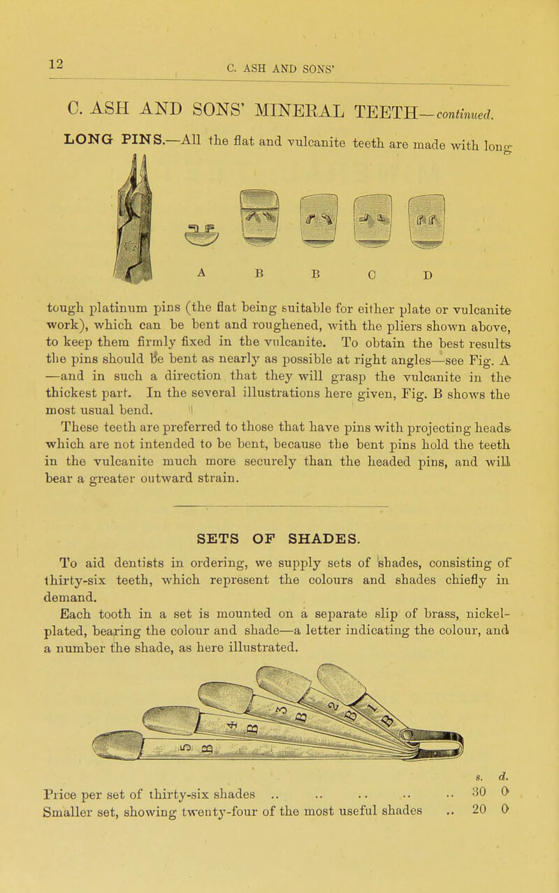 0. ASH AND SONS' MINEEAL TE^IL-continued. LONG PINS.—All the flat and vulcanite teeth are made with Ion tough platinum jiins (the flat being suitable for either plate or vulcanite work), which can be bent and roughened, with the pliers shown above, to keep them firmly fixed in the vulcanite. To obtain the best results the pins should iJe bent as nearly as possible at right angles—see Fig. A —and in such a direction that they will grasp the vulcanite in the thickest part. In the several illustrations here given, Fig. B shows the most usual bend. I These teeth are preferred to those that have pins with projecting heads, which are not intended to be bent, because the bent pins hold the teeth in the vulcanite much more securely than the headed pins, and will bear a greater outward strain. SETS OF SHADES. To aid dentists in ordering, we supply sets of shades, consisting of thirty-six teeth, which represent the colours and shades chiefly in demand. Each tooth in a set is mounted on a separate slip of brass, nickel- plated, beajring the colour and shade—a letter indicating the colour, and a number the shade, as here illustrated. Price per set of thirty-six shades Smaller set, showing twenty-four of the most useful shades s. d. 30 0 20 0