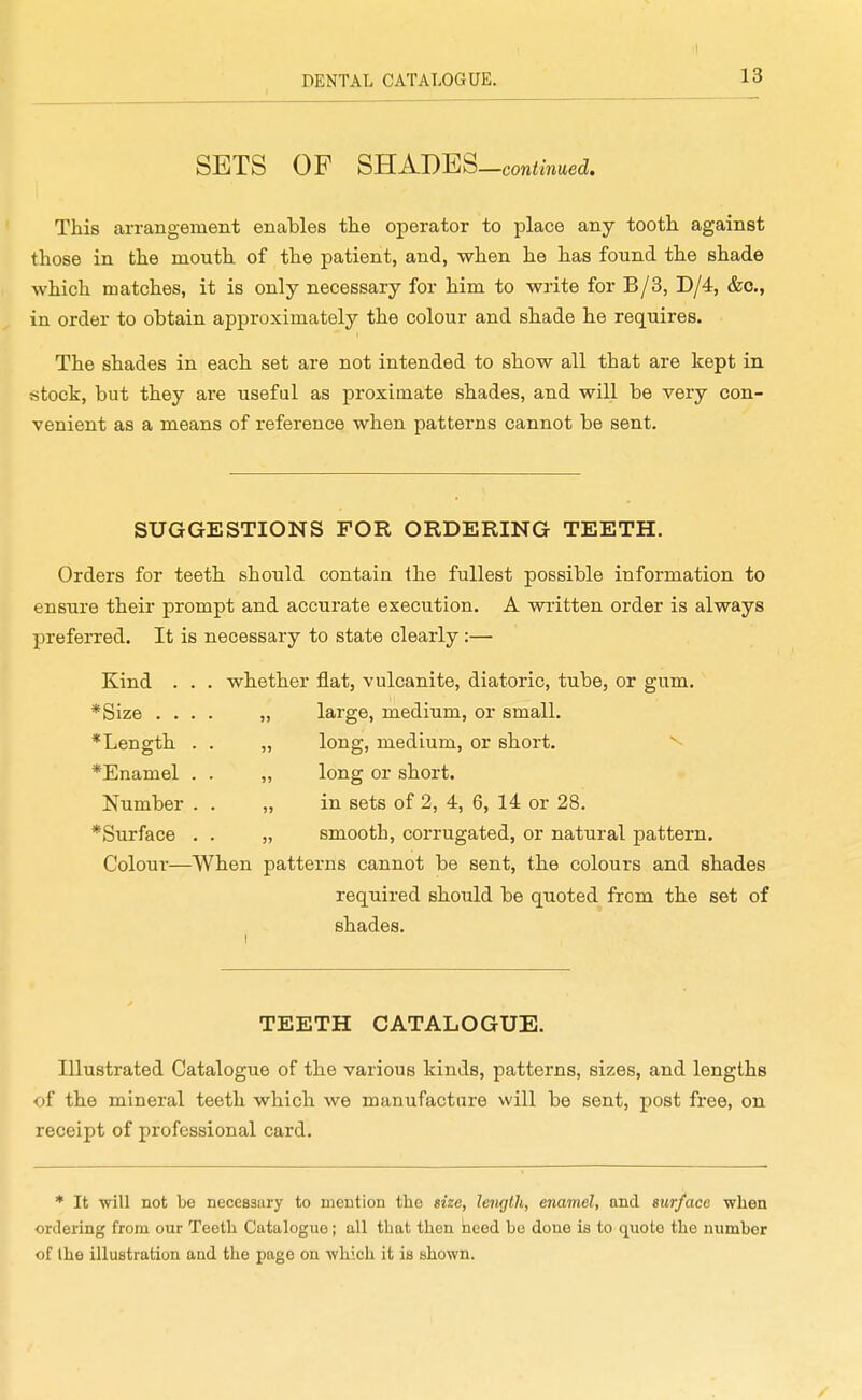 SETS OF mADEQ-continued. This arrangement enables tlie operator to place any tooth, against those in the mouth of the patient, and, when he has found the shade which matches, it is only necessary for him to write for B/3, D/4, &o., in order to obtain approximately the colour and shade he requires. The shades in each set are not intended to show all that are kept in stock, but they are useful as proximate shades, and will be very con- venient as a means of reference when patterns cannot be sent. SUGGESTIONS FOR ORDERING TEETH. Orders for teeth should contain the fullest possible information to ensure their prompt and accurate execution. A written order is always preferred. It is necessary to state clearly:— Kind . *Size . . * Length *Enamel Number *Surface whether flat, vulcanite, diatoric, tube, or gum, large, medium, or small, long, medium, or short. ^ long or short, in sets of 2, 4, 6, 14 or 28. smooth, corrugated, or natural pattern. Colour—When patterns cannot be sent, the colours and shades required should be quoted from the set of shades. TEETH CATALOGUE. Illustrated Catalogue of the various kinds, patterns, sizes, and lengths of the mineral teeth which we manufacture will be sent, post free, on receipt of professional card. * It ■will not be necessary to mention the size, length, enamel, and surface when ordering from our Teeth Catalogue; all that then heed bo done is to quote the number of the illustration and the page on •which it is shown.