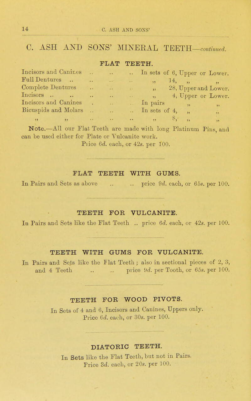 C. ASH AND SONS' MINERAL TEETR—continued. Incisors aud Canines Full Dentures Complete Dentures Incisors .. Incisors and Canines Bicuspids and Molars FLAT TEETH. In sets of 6, Upper or Lower.  ^4, „ „ ,) 28, Upper and Lower. >, 4, Upper or Lower. • In pairs In sets of 4, „ „ s Note.—All our Flat Teeth are made with long Platinum Pins, and can Le used either for Plate or Vulcanite work. Piice 6d. each, or 42s. per 100. FLAT TEETH WITH GUMS. In Pairs and Sets as above .. .. price 9d. each, or 65s. per 100. TEETH FOR VULCANITE. In Pairs and Sets like the Flat Teeth .. price (5d. each, or 42s. per 100. TEETH WITH GUMS FOR VULCANITE. In Pairs and Sets like the Flat Teeth ; also in sectional pieces of 2, 3, and 4 Teeth .. .. price 9cZ. per Tooth, or 65s. per 3 00. TEETH FOR WOOD PIVOTS. In Sets of 4 and 6, Incisors and Canines, Uppers only. Price 6d. each, or 30s. per 100. DIATORIC TEETH. In Sets like the Flat Teeth, but not in Pairs. Price 3d. each, or 20s. per 100.