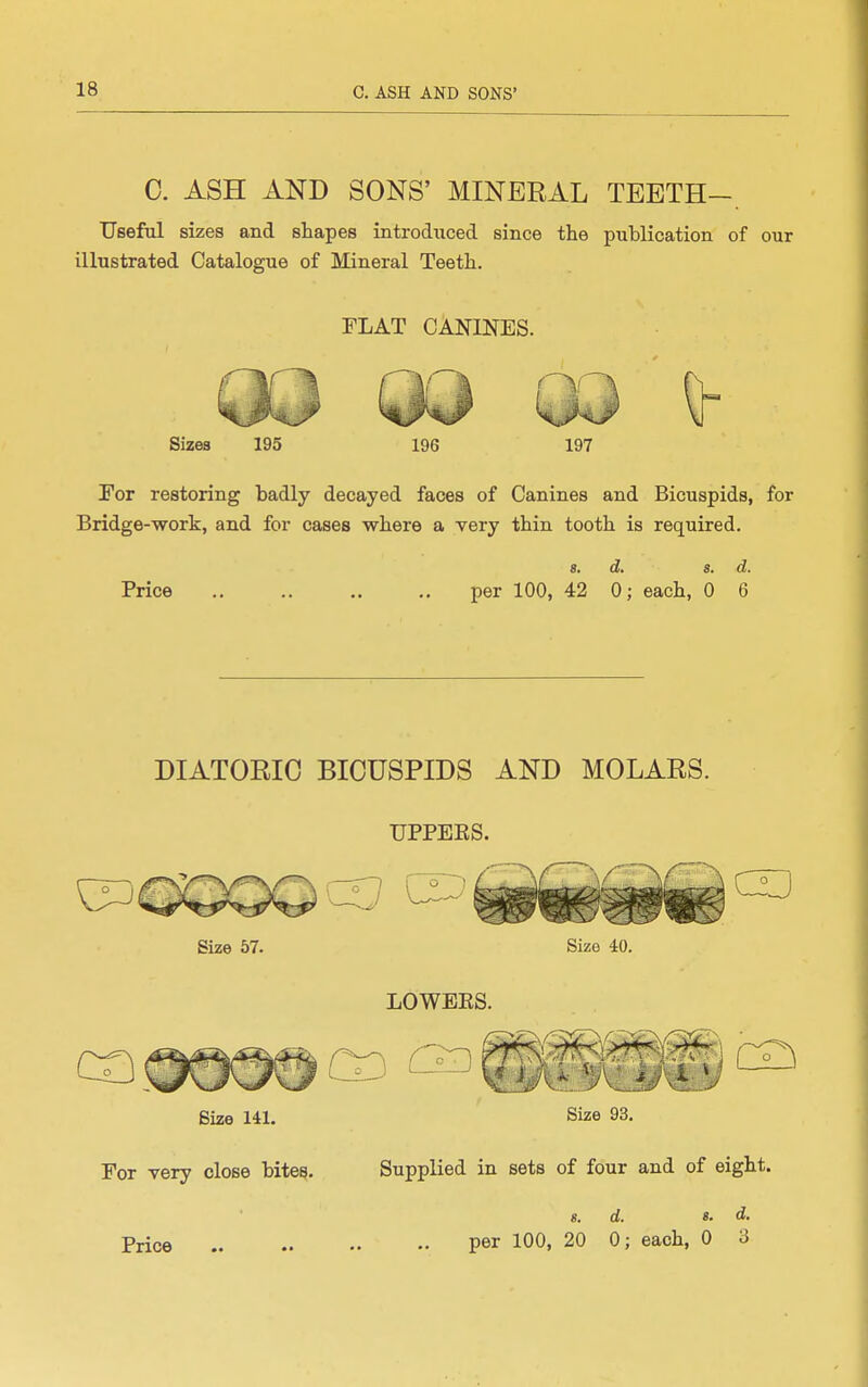 C. ASH AND SONS' MINERAL TEETH-. IJsefal sizes and shapes introduced since the publication of our illustrated Catalogue of Mineral Teeth. FLAT CANINES. Sizes 195 197 For restoring badly decayed faces of Canines and Bicuspids, for Bridge-work, and for cases where a very thin tooth is required. Price 8. d. 8. d. per 100, 42 0; each, 0 6 DIATORIC BICUSPIDS AND MOLARS. UPPEES. Size 141. Size 93. For very close bite^. Supplied in sets of four and of eight. «. d. 8. d. Price per 100, 20 0; each, 0 3