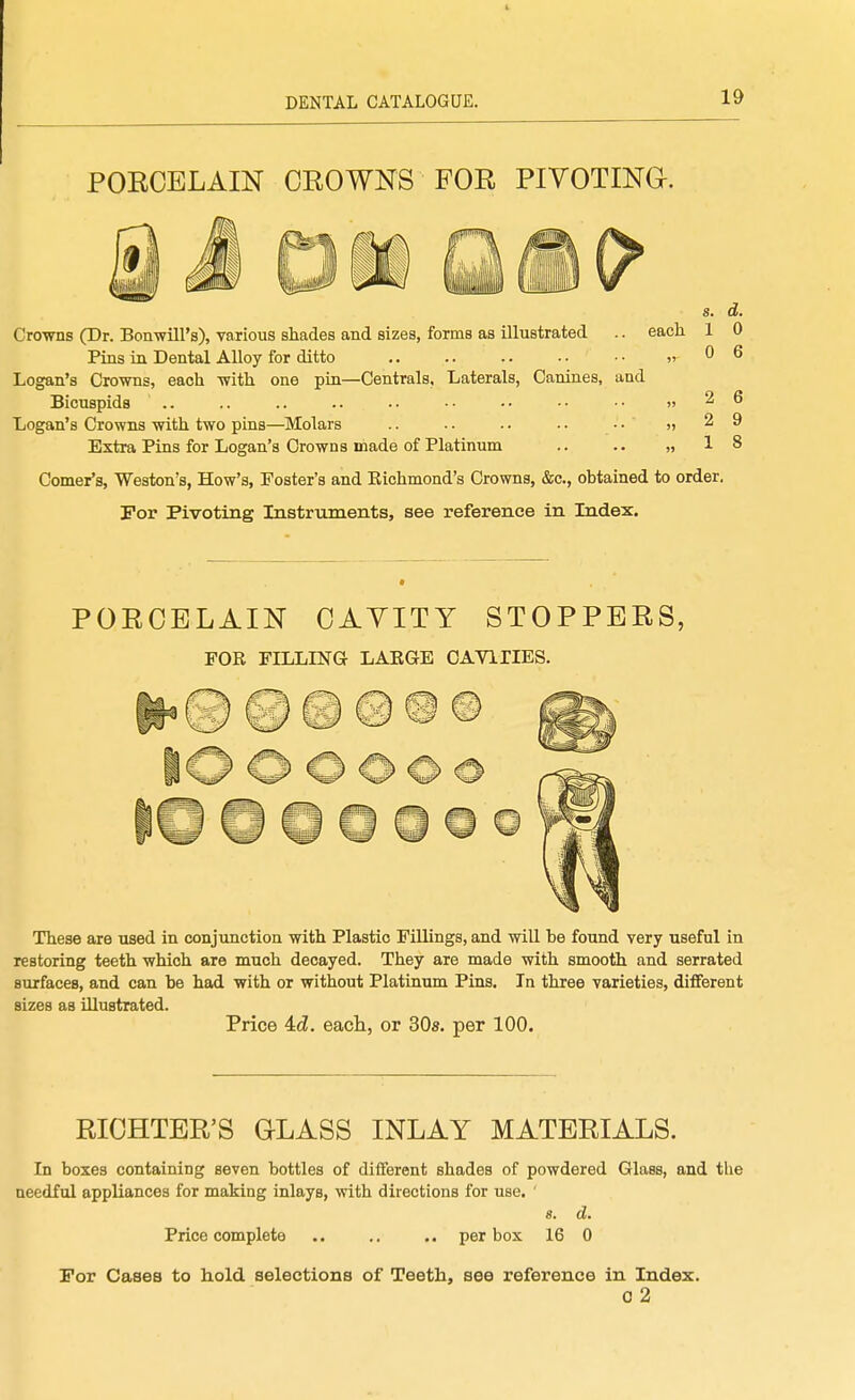 PORCELAIN CROWNS FOR PIVOTINd. s. d. each 1 0 .,0 6 Crowns (Dr. Bonwill's), various shades and sizes, forms as illustrated Pins in Dental Alloy for ditto Logan's Crowns, each with one pin—Centrals, Laterals, Canines, and Bicuspids .. Logan's Crowns with two pins—^Molars Extra Pins for Logan's Crowns made of Platinum Comer's, Weston's, How's, Foster's and Richmond's Crowns, &c., obtained to order. For Pivoting Instruments, see reference in Index. 2 6 2 9 1 8 PORCELAIN CAYITY STOPPERS, FOR FILLING LARGE CAYIIIES. 9h These are used in conjunction with Plastic Fillings, and will be found very useful in restoring teeth which are much decayed. They are made with smooth and serrated surfaces, and can be had with or without Platinum Pins. In three varieties, different sizes as illustrated. Price 4:d. each, or SOs. per 100. RICHTER'S GLASS INLAY MATERIALS. In boxes containing seven bottles of different shades of powdered Glass, and the needful appliances for making inlays, with directions for use. ' s. d. Price complete .. .. .. per box 16 0 For Cases to hold selections of Teeth, see reference in Index. 0 2