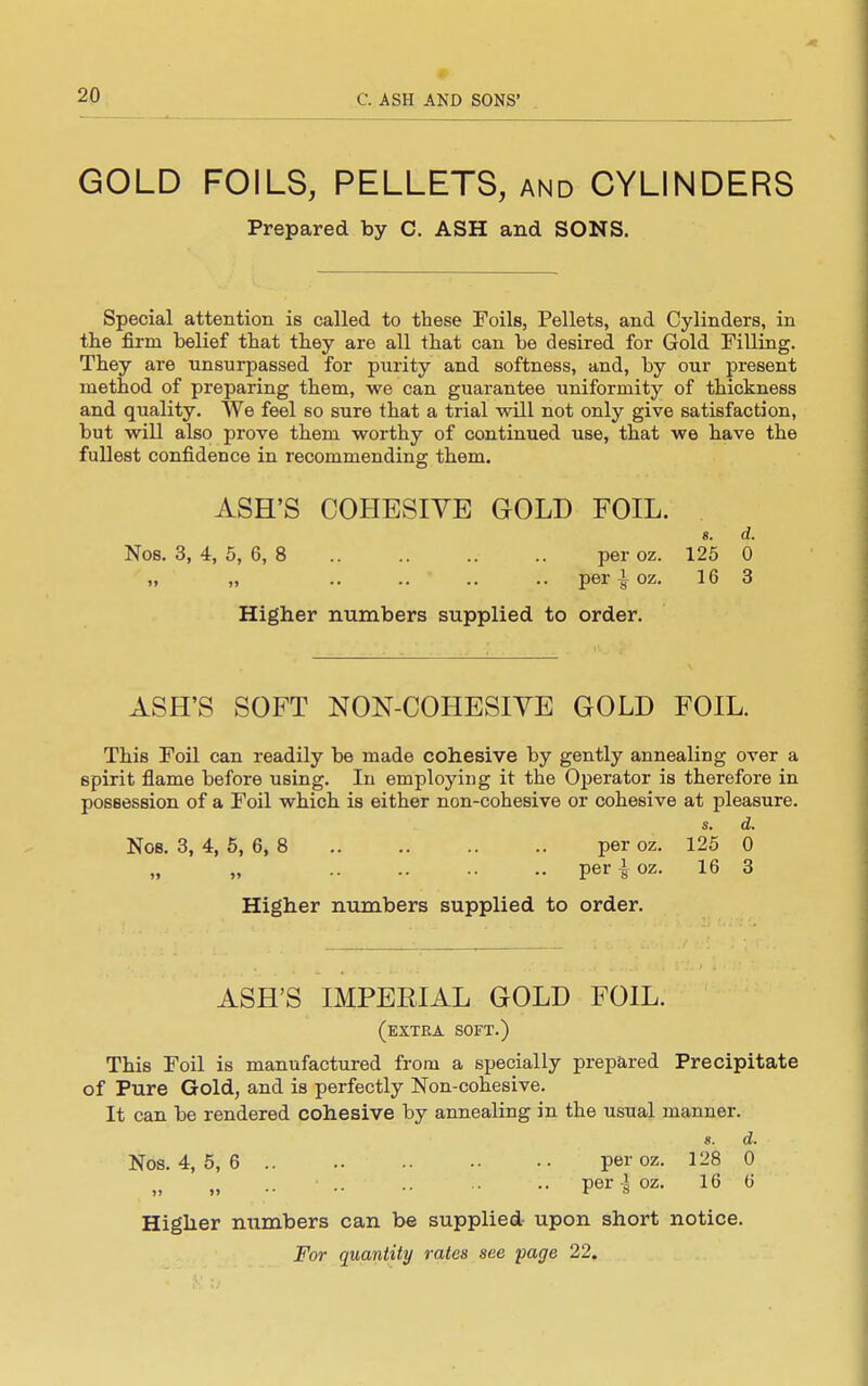 GOLD FOILS, PELLETS, AND CYLINDERS Prepared by C. ASH and SONS. Special attention is called to these Foils, Pellets, and Cylinders, in the firm belief that they are all that can be desired for Gold Filling. They are unsurpassed for purity and softness, and, by our present method of preparing them, we can guarantee uniformity of thickness and quality. We feel so sure that a trial will not only give satisfaction, but will also prove them worthy of continued use, that we have the fullest confidence in recommending them. ASH'S COHESIVE GOLD FOIL. «. d. Nos. 3, 4, 5, 6, 8 per oz. 125 0 „ „ .. .. .. .. per 1 oz. 16 3 Higher numbers supplied to order. ASH'S SOFT NON-COHESIYE GOLD FOIL. This Foil can readily be made cohesive by gently annealing over a spirit flame before using. In employing it the Operator is therefore in possession of a Foil which, is either non-cohesive or cohesive at pleasure. s. d. Nob. 3, 4, 6, 6, 8 per oz. 125 0 per^oz. 16 3 Higher numbers supplied to order. ASH'S IMPERIAL GOLD FOIL. (extra soft.) This Foil is manufactured from a specially prepared Precipitate of Pure Gold, and is perfectly Non-cohesive. It can be rendered cohesive by annealing in the usual manner. s. d. Nos. 4, 5, 6 per oz. 128 0 per-I oz. 16 6 Higher numbers can be supplied- upon short notice.