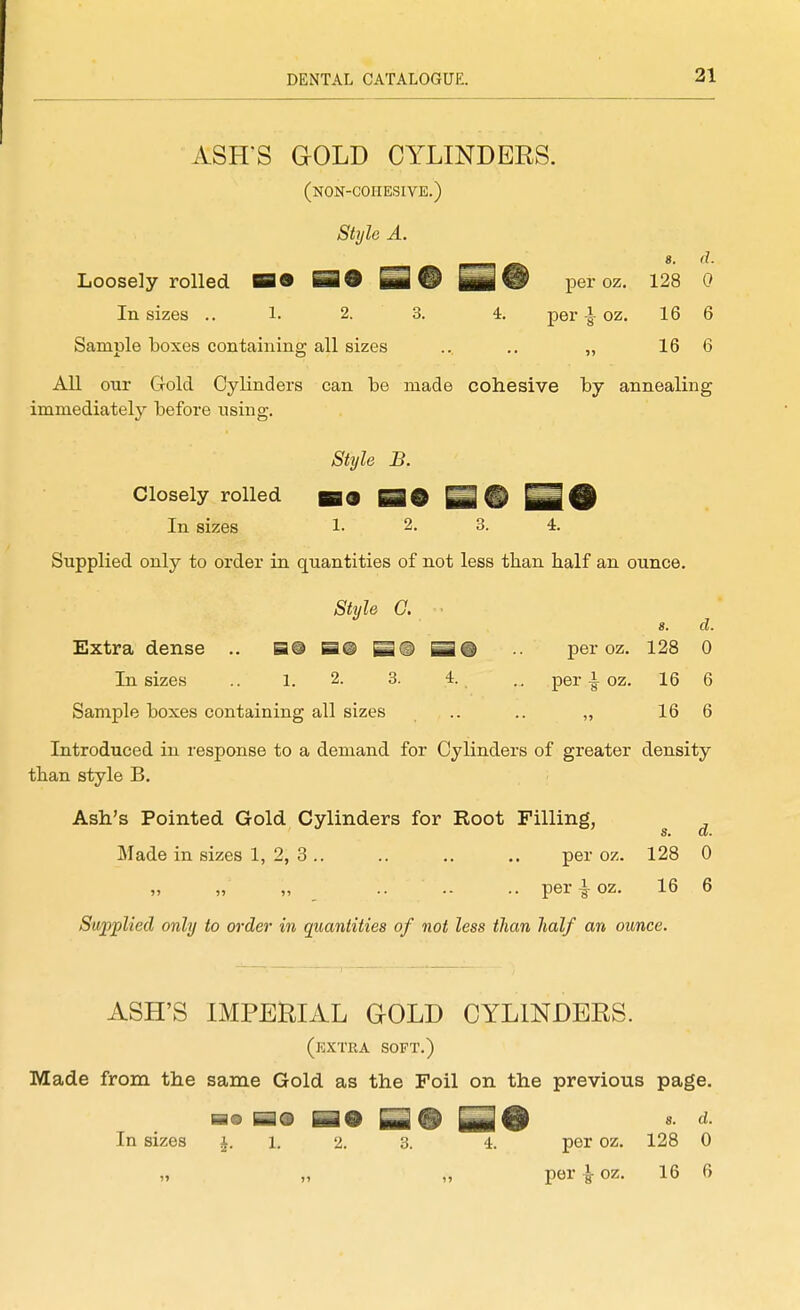 ASH'S aOLD CYLINDERS. (non-cohesive.) Stylo A. Loosely rolled B9 ^9 Q@ per oz. 128 0 In sizes .. 1. 2. 3. 4. peroz. 16 6 Sample boxes containing all sizes .. .. „ 16 6 All our Gold Cylinders can be made cohesive by annealing immediately before using. Style B. Closely rolled In sizes 1- 2. 3. 4. Supplied only to order in quantities of not less than half an ounce. Style a s. d. Extra dense .. B@ S@ B® per oz. 128 0 In sizes .. 1. 2. 3. 4. per oz. 16 6 Sample boxes containing all sizes .. .. „ 16 6 Introduced in response to a demand for Cylinders of greater density than style B. Ash's Pointed Gold Cylinders for Root Filling, S» Of* Made in sizes 1, 2, 3.. .. .. .. per oz. 128 0 „ „ „ .. .. .. per^oz. 16 6 Supplied only to order in quantities of not less than half an ounce. ASH'S IMPERIAL GOLD CYLINDERS. (kxtra soft.) Made from the same Gold as the Foil on the previous page. In sizes i. i. 2. 3. 4. per oz. 128 0 „ „ „ per|-oz. 16 6