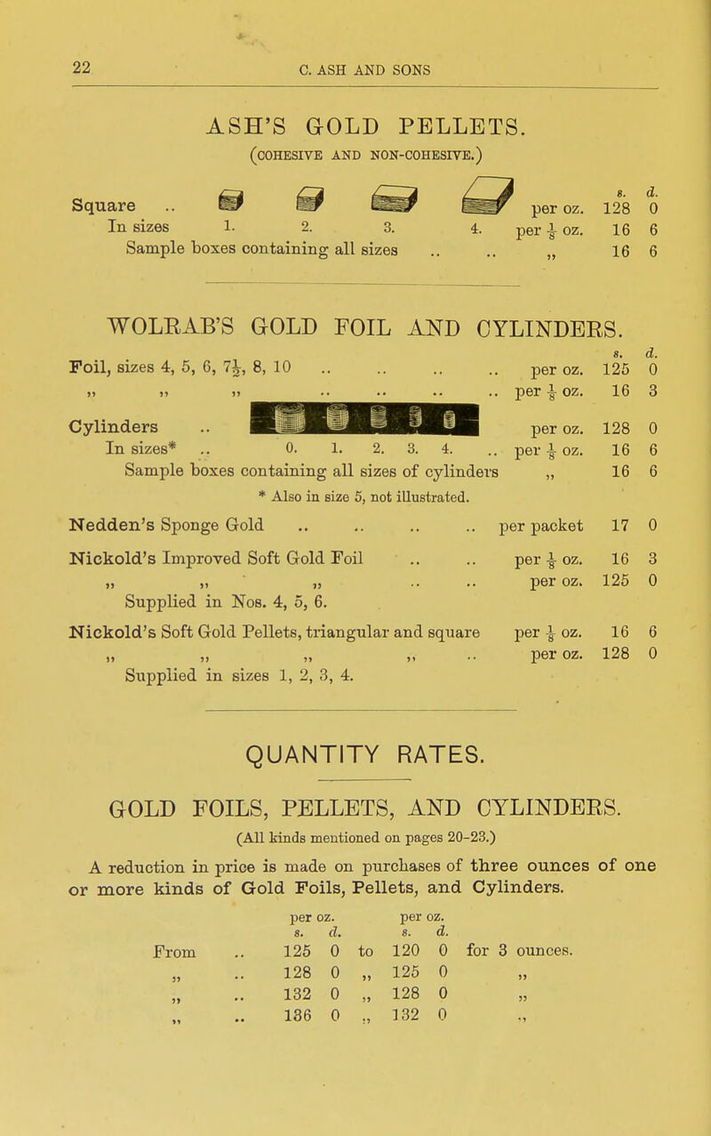 ASH'S GOLD PELLETS. (cohesive and non-cohesive.) Square In sizes 1. Sample boxes containing all sizes per oz. per ^ oz. 8. d. 128 0 16 6 16 6 WOLEAB'S GOLD FOIL AND CYLINDERS. s, d. Foil, sizes 4, 5, 6, 7^, 8, 10 per oz. 125 0 .. per |-oz. 16 3 Cylinders ^jmUg^^gig^l^ pe^. x28 0 In sizes* .. 0. 1. 2. 3. 4. .. per-I-oz. 16 6 Sample boxes containing all sizes of cylinders „ 16 6 * Also in size 5, not illustrated. Nedden's Sponge Gold .. .. .. .. per packet 17 0 Nickold's Improved Soft Gold Toil .. .. per | oz. 16 3 „ „ „ .. .. per oz. 125 0 Supplied in Nos. 4, o, 6. Nickold's Soft Gold Pellets, triangular and square per | oz. 16 6 „ „ „ „ .. peroz. 128 0 Supplied in sizes 1, 2, 3, 4. QUANTITY RATES. GOLD FOILS, PELLETS, AND CYLINDERS. (All kinds mentioned on pages 20-23.) A reduction in price is made on purcliases of three ounces of one or more kinds of Gold Foils, Pellets, and Cylinders. per oz. per oz. 8. d, s. d. From .. 125 0 to 120 0 for 3 ounces. „ .. 128 0 „ 125 0 132 0 „ 128 0 136 0 „ 132 0