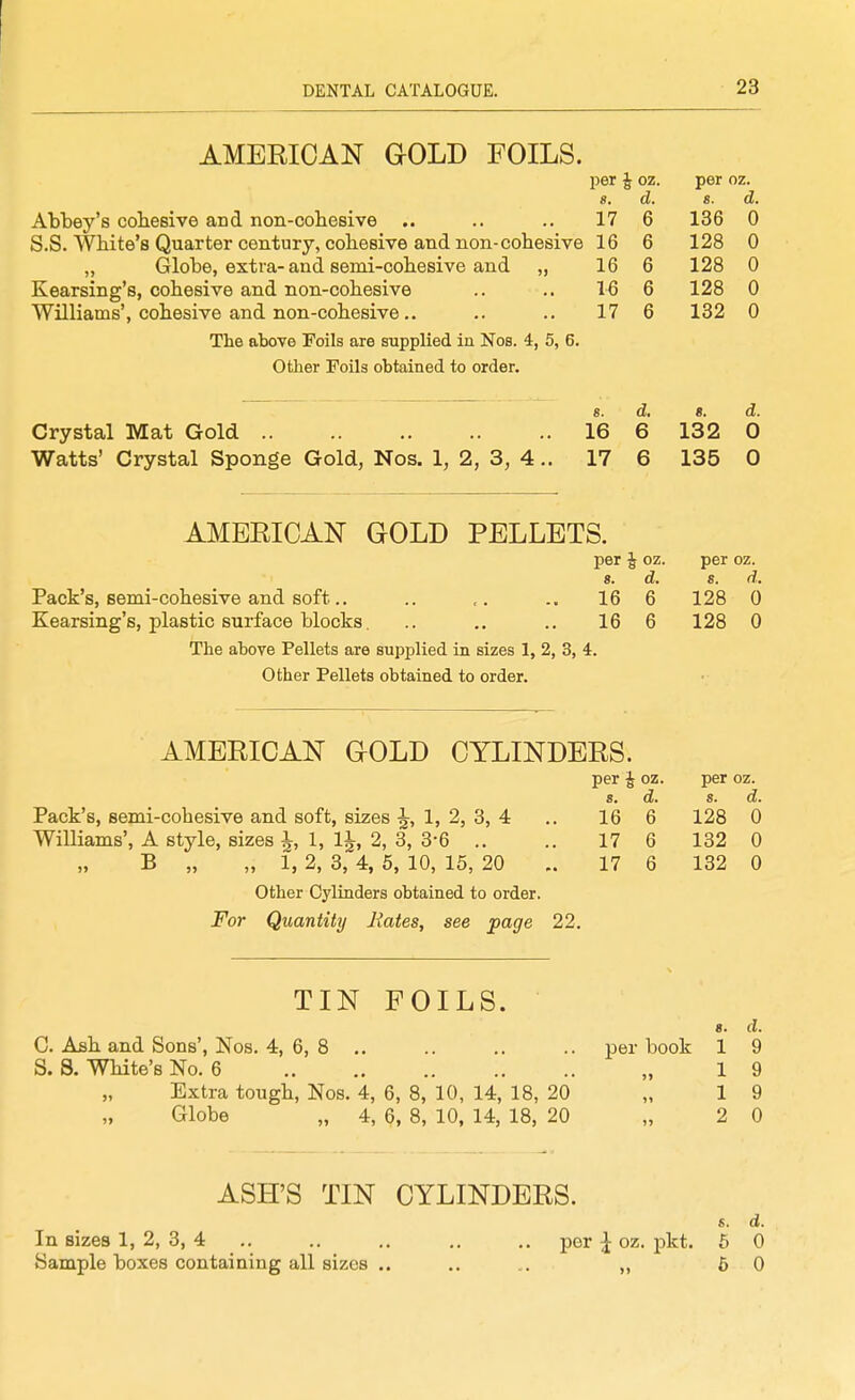 AMERICAN GOLD FOILS. jjer J oz. per oz. 8. d. s. d. Abbey's cobesive and non-cobesive .. .. .. 17 6 136 0 S.S. Wbite's Quarter century, cobesive and non-cobesive 16 6 128 0 „ Globe, extra-and semi-cobesive and „ 16 6 128 0 Kearsing's, cobesive and non-cobesive .. .. 16 6 128 0 Williams', cobesive and non-cobesive.. .. .. 17 6 132 0 The above Foils are supplied in Nos. 4, 5, 6. Other Foils obtained to order. s. d, B. d. Crystal Mat Gold 16 6 132 0 Watts' Crystal Sponge Gold, Nos. 1, 2, 3, 4 .. 17 6 135 0 AMERICAN GOLD PELLETS. per J oz. per oz. 8. d. s. d. Pack's, semi-cobesive and soft.. .. 166 128 0 Kearsing's, plastic surface blocks. .. .. ., 166 128 0 The above Pellets are supplied in sizes 1, 2, 3, 4. Other Pellets obtained to order. AMERICAN GOLD CYLINDERS. Pack's, semi-cobesive and soft, sizes ^, 1, 2, 3, 4 Williams', A style, sizes ^, 1, 1^, 2, 3, 3*6 .. B „ „ 1, 2, 3, 4, 5, 10, 15, 20 Other Cylinders obtained to order. For Quantity Rates, see page 22. per E OZ. per oz. s. d. s. d. 16 6 128 0 17 6 132 0 17 6 132 0 TIN FOILS. 8. d. C. Asb and Sons', Nos. 4, 6, 8 .. .. .. .. per book 1 9 S. S. Wbite's No. 6 „ 19 Extra tougb, Nos. 4, 6, 8, 10, 14, 18, 20 „ 19 Globe „ 4, 6, 8, 10, 14, 18, 20 „ 2 0 ASH'S TIN CYLINDERS. s. d. In sizes 1, 2, 3, 4 .. .. .. .. .. per ^ oz. pkt. 6 0 Sample boxes containing all sizes .. .. , . „ 6 0