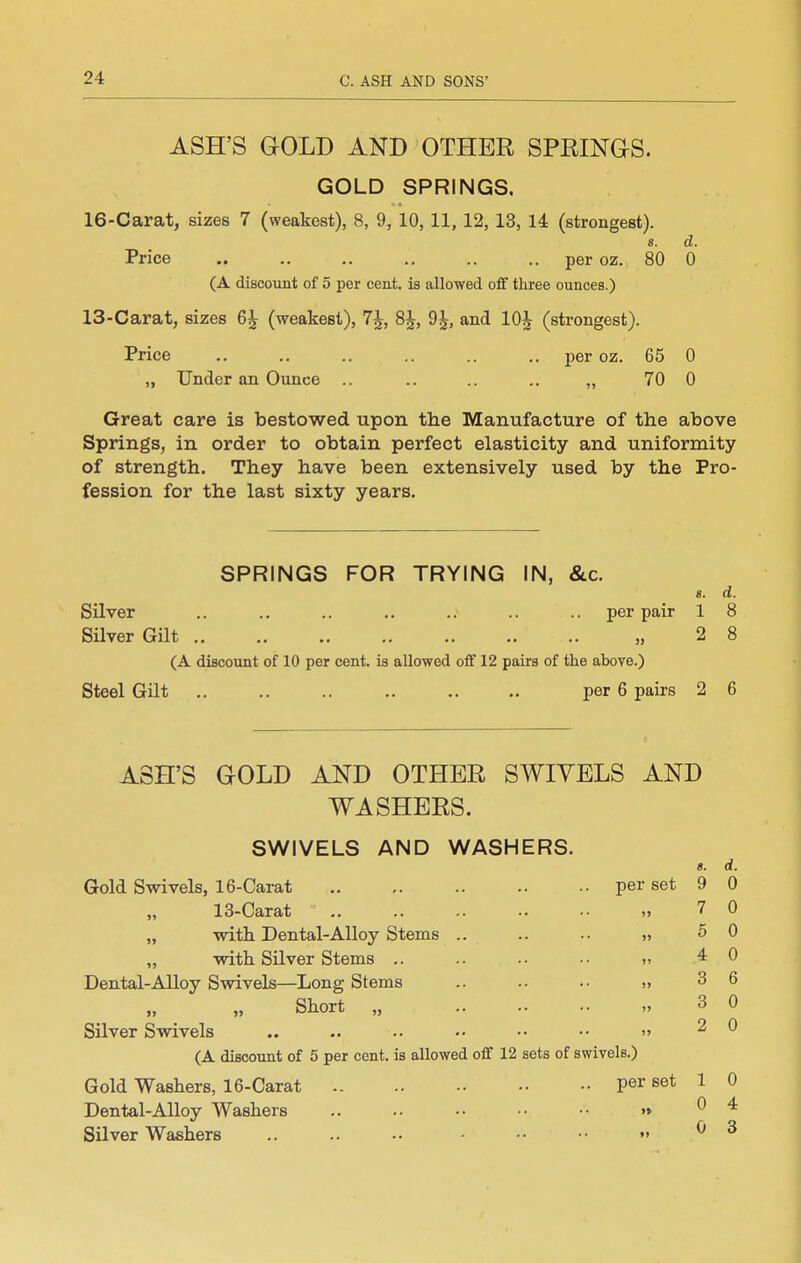 ASH'S GOLD AND OTHER SPRINaS. GOLD SPRINGS. 16-Carat, sizes 7 (weakest), 8, 9, 10, 11, 12, 13, 14 (strongest). «. d. Price .. ., ., .. .. .. per oz. 80 0 (A discount of 5 per cent, is allowed off three ounces.) 13-Carat, sizes 6J (weakest), 7J, 8J, 9J, and lOJ (strongest). Price .. .. .. .. .. .. per oz. 65 0 „ Under an Ounce .. .. .. .. „ 70 0 Great care is bestowed upon the Manufacture of the above Springs, in order to obtain perfect elasticity and uniformity of strength. They have been extensively used by the Pro- fession for the last sixty years. SPRINGS FOR TRYING IN, &c. «. d. per pair 1 8 2 8 Silver Silver Gilt .. .. .. .. .. .. .. „ (A discount of 10 per cent, is allowed off 12 pairs of the above.) Steel Gilt .. .. .. .. .. .. per 6 pairs 2 6 ASH'S GOLD AND OTHER SWIYELS AND WASHERS. SWIVELS AND WASHERS. per set Gold Swivels, 16-Carat „ 13-Carat „ with Dental-Alloy Stems „ with Silver Stems .. Dental-Alloy Swivels—Long Stems Short „ Silver Swivels (A discount of 5 per cent, is allowed off 12 sets of swivels.) Gold Washers, 16-Carat per set Dental-Alloy Washers .. .. •• •• •■ »» Silver Washers .. .. •• - •  «. 9 7 5 4 3 3 2 1 0 0 d. 0 0 0 0 6 0 0 0 4 3