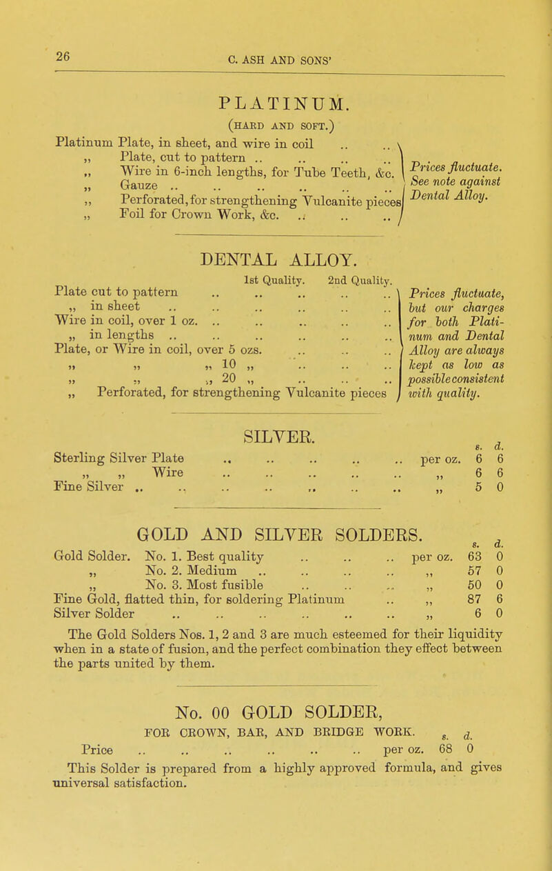 PLATINUM. (hard and soft.) Platinum Plate, in sheet, and wire in coil .. .. \ „ Plate, cut to pattern .. .. .. .. | Wire in 6-incli lengths, for Tube Teeth, &c. \ „ Gauze .. .. .. ,. .. .. / ,, Perforated, for strengthening Vulcanite pieces] „ Foil for Crown Work, &c. .. .. .. / DENTAL ALLOY. let Quality. 2nd Quality. Plate cut to pattern „ in sheet Wire in coil, over 1 oz. .. „ in lengths .. Plate, or Wire in coil, over 5 ozs »» »> )i 10 >j >> !) 1} 20 ,, „ Perforated, for strengthening Vulcanite pieces Prices fluctuate. See note against Dental Alloy, Prices fluctuate, hut our charges for both Plati- num and Dental ' Alloy are always kept as low as possible consistent with quality. SILYER. Sterling Silver Plate „ Wire Fine Silver .. s. d. per oz. 6 6 6 6 5 0 GOLD AND SILVER SOLDERS. Gold Solder. No. 1. Best quality „ No. 2. Medium , „ No. 3. Most fusible Fine Gold, flatted thin, for soldering Platinum Silver Solder per oz. s. 63 57 50 87 6 d. 0 0 0 6 0 The Gold Solders Nos. 1, 2 and 3 are much esteemed for their liquidity when in a state of fusion, and the perfect combination they effect between the parts united by them. No. 00 GOLD SOLDER, FOR CROWN, BAR, AND BRIDGE WORK. ^ ^ Price .. .. .. .. .. .. per oz. 68 0 This Solder is prepared from a highly approved formula, and gives •universal satisfaction.