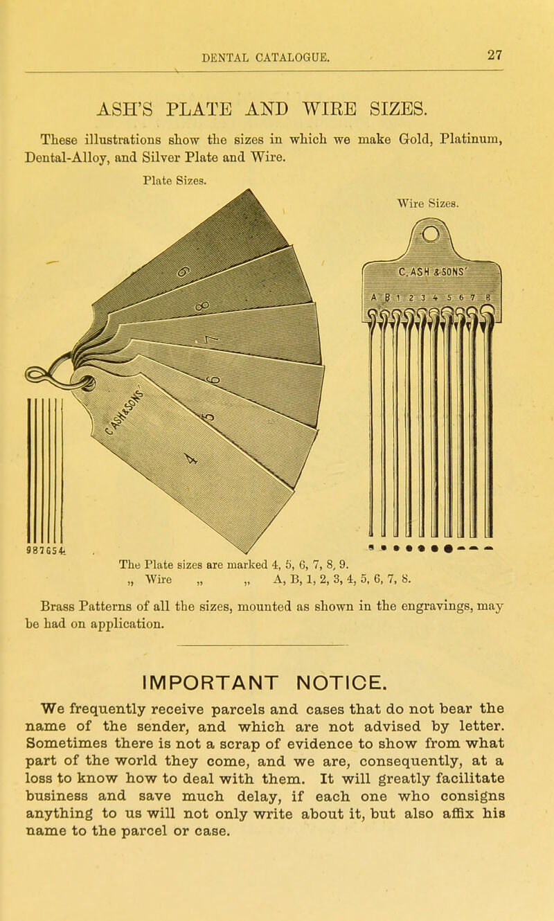 A ' 27 ASH'S PLATE AND WIRE SIZES. These illustrations show the sizes in which we make Gold, Platinum, Dental-Alloy, and Silver Plate and Wire, Plate Sizes. Brass Patterns of all the sizes, mounted as shown in the engravings, may- he had on application. IMPORTANT NOTICE. We frequently receive parcels and cases that do not bear the name of the sender, and which are not advised by letter. Sometimes there is not a scrap of evidence to show from what part of the world they come, and we are, consequently, at a loss to know how to deal with them. It will greatly facilitate business and save much delay, if each one who consigns anything to us will not only write about it, but also affix his name to the parcel or case.