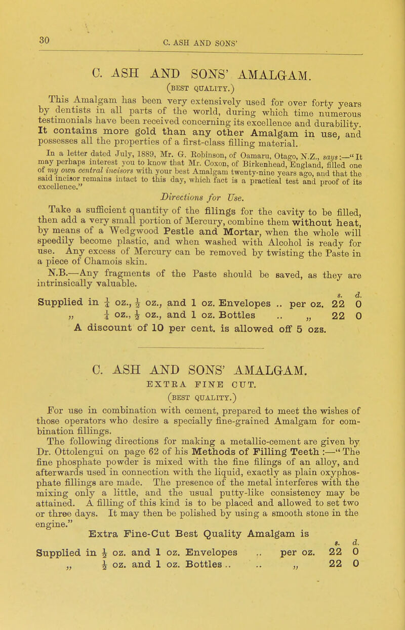 C. ASH AND SONS' AMALGAM. (best quality.) This Amalgam lias been very extensively used for over forty years by dentists in all parts of the world, during which time numerous testimonials have been received concerning its excellence and durability It contains more gold than any other Amalgam in use, and possesses all the properties of a first-class filling material. In a letter dated July, 1889, Mr. G. Eobinson, of Oamaru, Otago, N.Z., so?/«-—It may perhaps interest you to know that Mr. Coxon, of Birkenhead, England, filled one of my own central incisors with your best Amalgam twenty-nine years ago, and that the said incisor remains intact to this day, which fact is a practical test and proof of its excellence. ^ Directions for Use. Take a sufficient quantity of the filings for the cavity to be filled, then add a very small portion of Mercury, combine them without heat, by means of a Wedgwood Pestle and Mortar, when the whole will speedily become plastic, and when washed with Alcohol is ready for use. Any excess of Mercury can be removed by twisting the Paste in a piece of Chamois skin. N.B.—-Any fragments of the Paste should be saved, as they are intrinsically valuable. «. d. Supplied m i oz., h oz., and 1 oz. Envelopes .. per oz. 22 0 „ ^ oz., i oz., and 1 oz. Bottles .. „ 22 0 A discount of 10 per cent, is allowed off 5 ozs. C. ASH AND SONS' AMALGAM. EXTEA PINE CUT. (best quality.) For use in combination with cement, prepared to meet the wishes of those operators who desire a specially fine-grained Amalgam for com- bination fillings. The following directions for making a metallic-cement are given by Dr. Ottolengui on page 62 of his Methods of Filling Teeth :— The fine phosphate powder is mixed with the fine filings of an alloy, and afterwards used in connection with the liquid, exactly as plain oxyphos- phate fillings are made. The presence of the metal interferes with the mixing only a little, and the usual putty-like consistency may be attained. A filling of this kind is to be placed and allowed to set two or three days. It may then be polished by using a smooth stone in the engine. Extra Fine-Cut Best Quality Amalgam is 8. d. Supplied in ^ oz. and 1 oz. Envelopes per oz. 22 0 „ oz. and 1 oz. Bottles.. .. „ 22 0