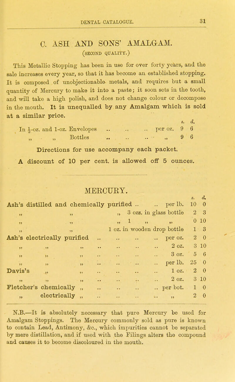 0. ASH AND SONS' AMALGIAM. (second quality.) This Metallic Stopping has been in use for over forty ye'ars, and the sale increases every year, so that it has hecome an established stopping. It is composed of unobjectionable- metals, and requires but a small quantity of Mercury to make it into a paste; it soon sets in the tooth, and will take a high polish, and does not change colour or decompose in the mouth. It is unequalled by any Amalgam which is sold at a similar price. s. d. In i-oz. and 1-oz. Envelopes .. .. .. per oz. 9 6 „ „ Bottles .. .. - - „ 9 6 Directions for use accompany each packet. A discount of 10 per cent, is allowed off 5 ounces. MERCURY. s. d. Ash's distilled and chemically purified .. .. per lb. 10 0 » >> ,, 3 ozs. in glass bottle 2 3 )> »» 0 10 It )> 1 OZ. in wooden drop bottle 1 3 Ash's electrically purified per oz. 2 0 »» >» u 2 oz. 3 10 »> >» 5» 3 oz. 5 6 per lb. 25 0 Davis's „ „ 1 oz. 2 0 2 oz. 3 10 Fletcher's chemically „ .. per bot. 1 0 „ electrically „ • • • • • • i» 2 0 N.B.—It is absolutely necessary that pure Mercury be used for Amalgam Stoppings. The Mercury commonly sold as pure is known to contain Lead, Antimony, &c., which impurities cannot be separated by mere distillation, and if used with the Filings alters the compound and causes it to become discoloured in the mouth.