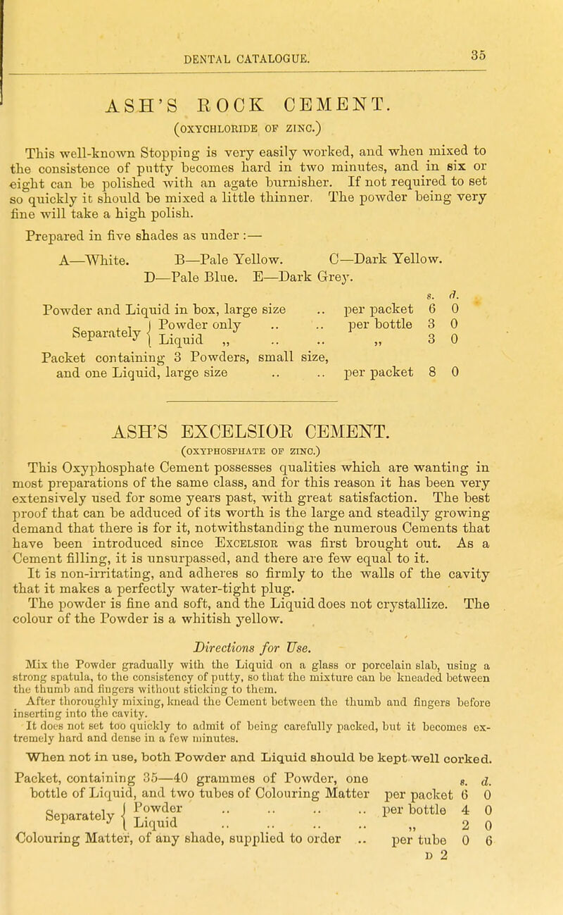 ASH'S ROCK CEMENT. (OXYCHLORIDE OF ZINC.) This well-known Stopping is very easily worked, and when mixed to the consistence of pntty becomes hard in two minutes, and in six or eight can be polished with an agate burnisher. If not required to set so quickly it should be mixed a little thinner. The powder being very fine will take a high polish. Prepared in five shades as under :— A—White. B—Pale Yellow. C—Dark Yellow. D—Pale Blue. E—Dark Grey. s. d. Powder and Liquid in box, large size .. jDer packet 6 0 o . 1 1 Powder only .. .. per bottle 3 0 Separately I j^.^^.^^ „ .. .. „ 3 0 Packet containing 3 Powders, small size, and one Liquid, large size .. .. per packet 8 0 ASH'S EXCELSIOR CEMENT. (OXYPHOSPHATE OP ZINO.) This Oxyphosphate Cement possesses qualities which are wanting in most preparations of the same class, and for this reason it has been very extensively used for some years past, with great satisfaction. The best proof that can be adduced of its worth is the large and steadily growing demand that there is for it, notwithstanding the numerous Cements that have been introduced since Excelsior was first brought out. As a Cement filling, it is unsurpassed, and there are few equal to it. It is non-irritating, and adheres so firmly to the walls of the cavity that it makes a perfectly water-tight plug. The powder is fine and soft, and the Liquid does not crystallize. The colour of the Powder is a whitish yellow. Directions for Use. Mix the Powder gradually with the Liquid on a glass or porcelain slab, using a strong spatula, to the consistency of putty, so that the mixture can be kueaded between the thumb and fingers without sticking to them. After thoroughly mixing, knead the Cement between the thumb and iingers before inserting into the cavity. It does not set too quickly to admit of being carefully packed, but it becomes ex- tremely hard and dense in a few minutes. When not in use, both. Powder and Liquid should be kept well corked. Packet, containing 35—40 grammes of Powder, one s. d. bottle of Liquid, and two tubes of Colouring Matter per packet G 0 Separately {•■ l-^o>e | 0 Colouring Matter, of any shade, supplied to order .. per tube 0 6 D 2