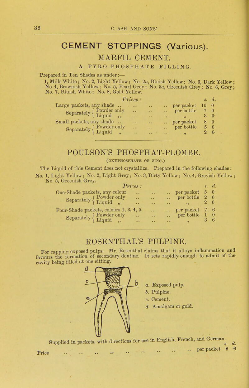 CEMENT STOPPINGS (Various). MARFIL CEMENT. A PYEO-PHOSPHATE FILLING. Prepared in Ten Shades as under:— J, Milk White; No. 2. Light Yellow; No. 2a, Bluish Yellow; No. 3, Dark YeUow; No 4, Brownish Yellow; No. 5, Pearl Grey; No. 5a, Greenish Grey; No. 6, Grey; No. 7, Bluish White; No. 8, Gold Yellow. Prices : Large packets, any shade .. .. .. .. per packet C Separately | Powder only Liquid ,, Small packets, any shade .. Separately per bottle per packet per bottle 8. 10 7 3 8 5 2 d. 0 0 0 0 6 & POULSON'S PHOSPHAT-PLOMBE. (OXYPHOSPHATE OF ZINO.) The Liquid of this Cement does not crystallize. Prepared in the following shades: No. 1, Light Yellow; No. 2, Light Grey; No. 3, Dirty Yellow; No. 4, Greyish Yellow; No. 6, Greenish Grey. Prices: One-Shade packets, any colour .. .. .. per packet Separately | Powder only Liquid Four-Shade packets, colours 1, 3, 4, 5 „ .if Powder only Separately I Liquid „ per bottle 11 per packet per bottle 8. 5 2 2 7 1 3 d. 0 6 6 6 0 6 ROSENTHAL'S PULPINE. For capping exposed pulps. Mr. Eosenthal claims that it allays inflammation and favours the formation of secondary dentine. It sets rapidly enough to admit of the cavity being filled at one sitting. d a. Exposed pulp. b. Pulpine. c. Cement. d. Amalgam or gold. Supplied in packets, .vith directions for use in English. French, and German^ ^ .. per packet 8 0 Price /