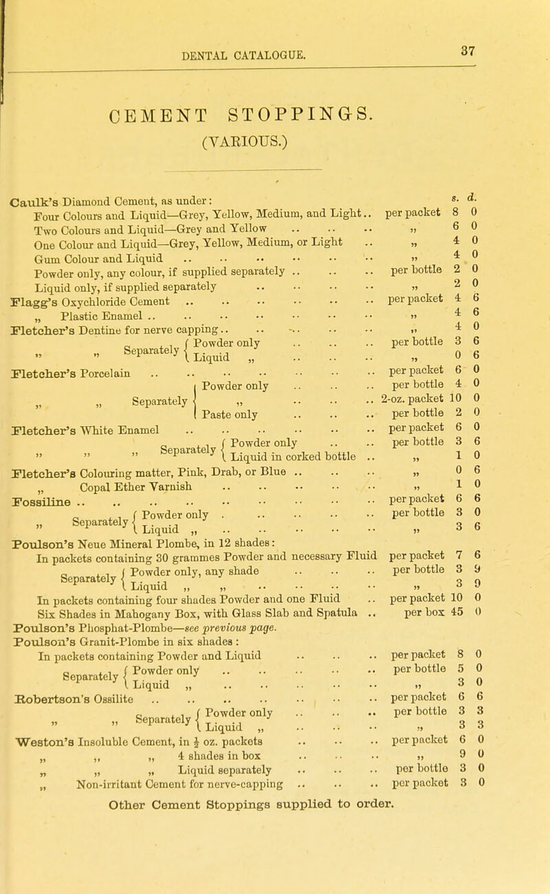CEMENT STOPPING-S. (VAEIOUS.) Caulk's Diamond Cement, as under: Four Colours and Liquid—Grey, Yellow, Medium, and Light.. Two Colours and Liquid—Grey and Yellow , One Colour and Liquid—Grey, Yellow, Medium, or Liglit Gum Colour and Liquid Powder only, any colour, if supplied separately Liquid only, if supplied separately Flagg's Oxychloride Cement „ Plastic Enamel .. Fletcher's Dentine for nerve capping. „ . 1 f Powder only Separately I ^.^^.^ „ Pletclier's Porcelain Separately Pleteher's White Enamel iPowder only Paste only o J. 1 f Powder only Separately < •' per packet )) >» )? per bottle per packet U per bottle »> per packet per bottle 2-oz. packet per bottle per packet per bottle s. d. 8 0 6 0 4 4 2 2 4 4 4 3 0 6 4 per packet per bottle Liquid in corked bottle Pletcher's Colouring matter, Pink, Drab, or Blue .. „ Copal Ether Varnish Possiliae .. c J. 1 f Powder only  Liquid „ Poulaon's Neue Mineral Plombe, in 12 shades: In packets containing 30 grammes Powder and necessary Fluid per packet Separately | ''^^^^ - ' (. Liquid „ „ In packets containing four shades Powder and one Fluid Six Shades in Mahogany Box, with Glass Slab and Spatula Poulson's Phosphat-Plombe—see previous page. Poulson's Granit-Plombe in six shades : In packets containing Powder and Liquid per packet per box o i. 1 f Powder only Separately < •' per packet per bottle Liquid Eobertson's Ossilite c, i 1 f Powder only  ^^P'^^^^^^n Liquid „ Weston's Insoluble Cement, in J oz. packets „ ,, „ 4 shades in box „ „ „ Liquid separately „ Non-iiTitant Cement for nerve-capping Other Cement Stoppings supplied to order. per packet per bottle ?> per packet ») per bottle per packet 10 0 2 0 0 6 0 6 0 6 0 6 7 6 per bottle 3 9 3 9 10 0 45 0 8 0 5 0 3 6 3 3 6 9 3 3 0 6 3 3 0 0 0 0