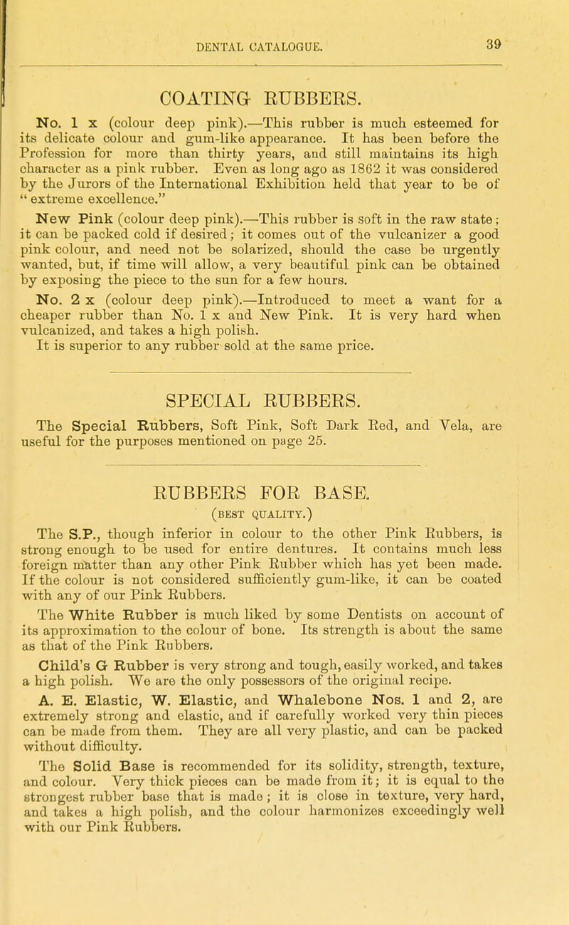 I COATINa RUBBERS. No. 1 X (colour deep pink).—This rubber is much esteemed for its delicate colour and gum-like appearance. It has been before the Profession for more than thirty years, and still maintains its high character as a pink rubber. Even as long ago as 1862 it was considered by the Jurors of the International Exhibition held that year to be of  extreme excellence. New Pink (colour deep pink).—This rubber is soft in the raw state; it can be packed cold if desired; it comes out of the vulcanizer a good pink colour, and need not be solarized, should the case be urgently wanted, but, if time will allow, a very beautiful pink can be obtained by exposing the piece to the sun for a few hours. No. 2 X (colour deep pink).—Introduced to meet a want for a cheaper rubber than. No. 1 x and New Pink. It is very hard when vulcanized, and takes a high polish. It is superior to any rubber sold at the same price. SPECIAL RUBBERS. The Special Rubbers, Soft Pink, Soft Dark Eed, and Vela, are useful for the purposes mentioned on page 25. RUBBERS FOR BASE. (best quality.) The S.P., though inferior in colour to the other Pink Eubbers, is strong enough to be used for entire dentures. It contains much less foreign, m^itter than any other Pink Eubber which has yet been made. If the colour is not considered suflBciently gum-like, it can be coated with any of our Pink Eubbers. The White Rubber is much liked by some Dentists on account of its approximation to the colour of bone. Its strength is about the same as that of the Pink Eubbers. Child's G Rubber is very strong and tough, easily worked, and takes a high polish. We are the only possessors of the original recipe. A. E. Elastic, W. Elastic, and Whalebone Nos. 1 and 2, are extremely strong and elastic, and if carefully worked very thin pieces can be made from them. They are all very plastic, and can be packed without difficulty. The Solid Base is recommended for its solidity, strength, texture, and colour. Very thick pieces can be made from it; it is equal to the strongest rubber base that is made; it is close in texture, very hard, and takes a high polish, and the colour harmonizes exceedingly well with our Pink Eubbers.