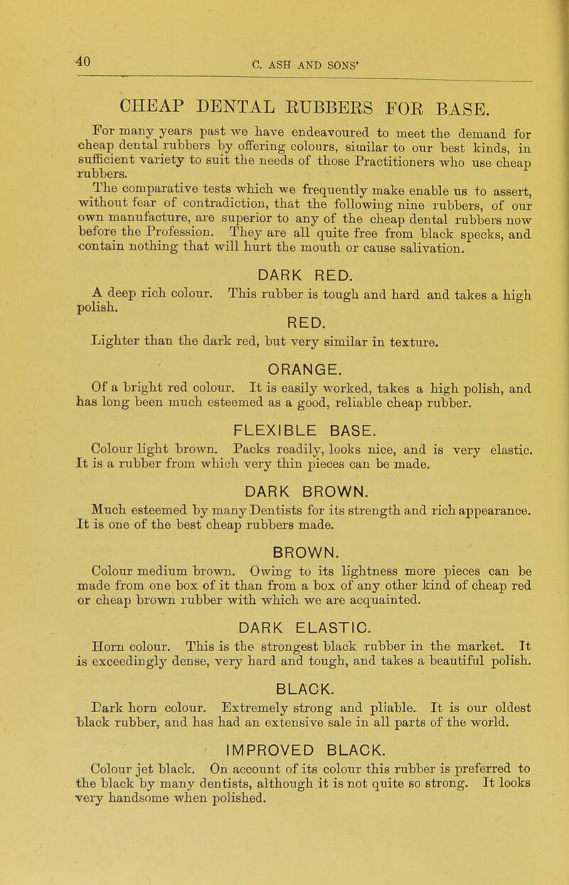 CHEAP DENTAL RUBBERS FOR BASE. For many years past we liave endeavoured to meet the demand for cheap dental rubbers by offering colours, similar to our best kinds, in sufficient variety to suit the needs of those Practitioners who use cheap rubbers. The comparative tests which we frequently make enable us to asseii, without fear of contradiction, that the following nine rubbers, of our own manufacture, are superior to any of the cheap dental rubbers now before the Profession. They are all quite free from black specks, and ■contain nothing that will hurt the mouth or cause salivation. DARK RED. A deep rich colour. This rubber is tough and hard and takes a high polish. RED. Lighter than the dark red, but very similar in texture. ORANGE. Of a bright red colour. It is easily worked, takes a high polish, and has long been much esteemed as a good, reliable cheap rubber. FLEXIBLE BASE. Colour light brown. Packs readily, looks nice, and is very elastic. It is a rubber from which very thin pieces can be made. DARK BROWN. Much esteemed by many Dentists for its strength and rich appearance. It is one of the best cheap rubbers made. BROWN. Colour medium brown. Owing to its lightness more pieces can be made from one box of it than from a box of any other kind of cheap red or cheap brown rubber with which we are acquainted. DARK ELASTIC. Horn colour. This is the strongest black rubber in the market. It is exceedingly dense, very hard and tough, and takes a beautiful polish. BLACK. Dark horn colour. Extremely strong and pliable. It is our oldest black rubber, and has had an extensive sale in all parts of the world. IMPROVED BLACK. Colour jet black. On account of its colour this rubber is preferred to the black by many dentists, althoiigh it is not quite so strong. It looks very handsome when polished.