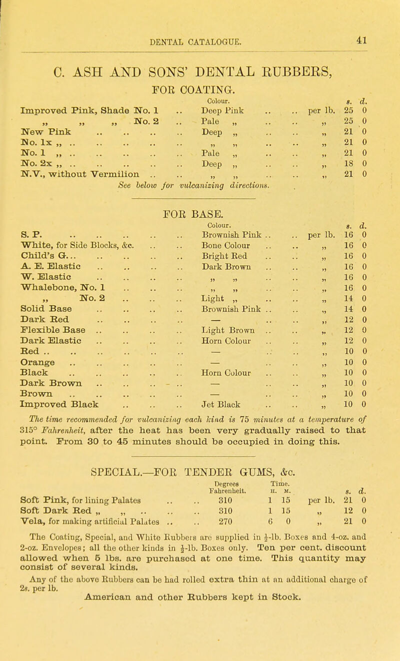 C. ASH AND SONS' DENTAL RUBBERS, FOR COATING. Colour. s. d. Improved Pink, Shade No. 1 .. Deep Pink .. .. per lb. 25 0 No. 2 .. Pale „ .. .. „ 25 0 New Pink Deep „ .. „ 21 0 Ho. Ix „ „ „ .. .. „ 21 0 No. 1 „ Pale „ .. .. „ 21 0 No. 2x „ Deep „ .. .. „ 18 0 N.V., without Vermilion .. „ „ .. .. „ 210 See below /or vulcanizing directions. FOR BASE. Colour. S. P White, for Side Blocks, &c. Child's G A. E. jElastic W. Elastic Whalebone, No. 1 No. 2 Solid Base Dark Eed Flexible Base Dark Elastic Red .. Orange Black Dark Brown Brown Improved Black Browaish Pink Boiie Colour Bright Eed Dark Brown Light „ Brownish Pink Light Brown Horn Colour Horn Colour Jet Black per lb. s. 16 16 16 16 16 16 14 14 12 12 12 10 10 10 10 10 10 d. 0 0 0 0 0 0 0 0 0 0 0 0 0 0 0 0 0 The time recommended for vulcanizing each kind is 75 minutes at a temperature of 315° Fahrenheit, after the heat has been very gradually raised to that point. Erom 30 to 45 minutes should be occupied in doing this. SPECIAL.—FOE TENDER GUMS, &c. Degrees Time. Fahrenheit. u. M. g. d. Soft Pink, for lining Palates .. .. 310 1 15 per lb. 21 0 Soft Dark Red „ „ 310 1 15 „ 12 0 Vela, for making artificial Palates .. .. 270 GO „ 210 The Coating, Special, and White liubbei s are supplied in J-lb. Boxes and 4-oz. and 2-oz. Envelopes; all the other kinds in J-lb. Boxes only. Ten per cent, discount allowed when 5 lbs. are purchased at one time. This quantity may consist of several kinds. Any of the above Rubbers can be had rolled extra thin at nn additional charge of 2s. per lb. American and other Rubbers kept in Stock.