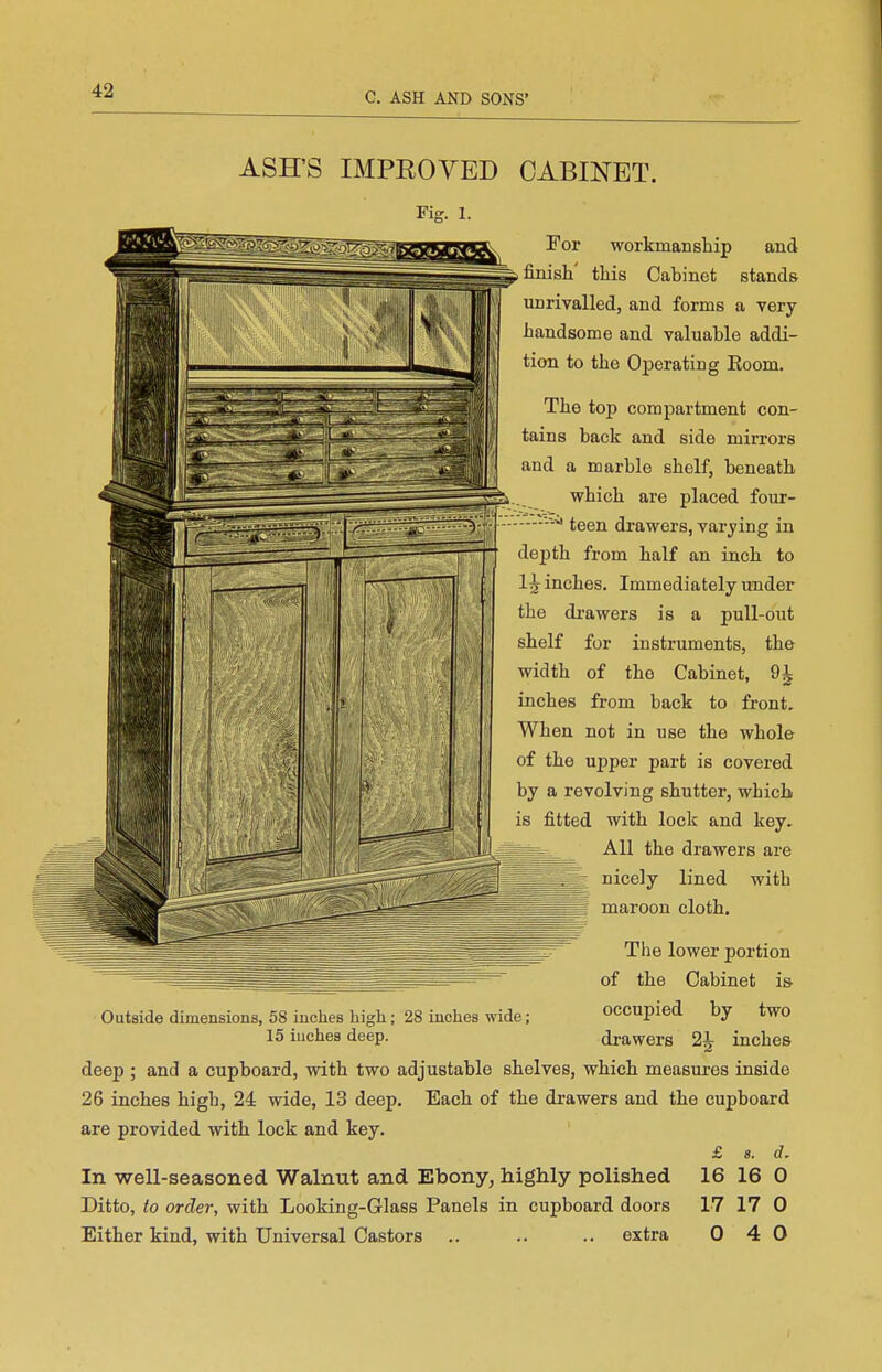 ASH'S IMPROYED CABINET. Fig. 1. 'y. [ii • ^1- For workmanship and , finish' this Cabinet stands unrivalled, and forms a very handsome and valuable addi- tion to the Operating Eoom. The top compartment con- tains back and side mirrors and a marble shelf, beneath which are placed four- ■—^ teen drawers, varying in dej)th from half an inch to li inches. Immediately under the di-awers is a pull-out shelf for instruments, the width of the Cabinet, 9^ inches from back to front. When not in use the whole of the upper part is covered by a revolving shutter, which is fitted with lock and key. ^ss^ All the drawers are nicely lined with maroon cloth. Outside dimensions, 58 inches high; 28 inches wide; 15 inches deep. The lower portion of the Cabinet i& occupied by two drawers 2J inches deep ; and a cupboard, with two adjustable shelves, which measures inside 26 inches high, 24 wide, 13 deep. Each of the drawers and the cupboard are provided with lock and key. In well-seasoned Walnut and Ebony, highly polished Ditto, to order, with Looking-Glass Panels in cupboard doors £ 8. d. 16 16 0 17 17 0