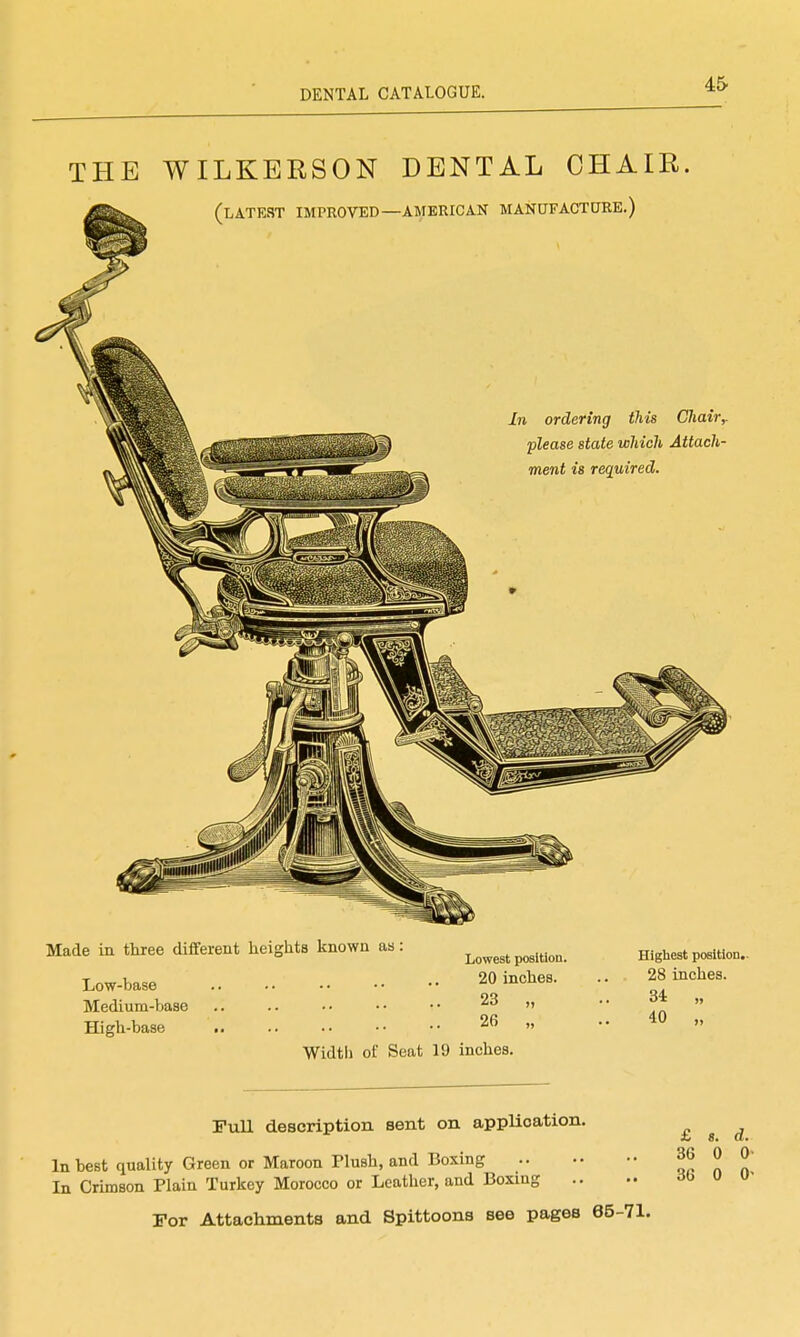 45- THE WILKERSON DENTAL CHAIR, (latest improved—AMERICAN MANUFACTURE.) In ordering this CJiairy please state which Attach- ment is required. Made in three different heights known as: Low-base Medium-base High-base Lowest position. 20 inches. 23 „ 26 „ Higliest position. 28 inches. 34 „ 40 „ Width of Seat 19 inches. Pull description sent on applioation. In best quality Green or Maroon Plush, and Boxing In Crimson Plain Turkey Morocco or Leather, and Boxing For Attachments and Spittoons see pages 65-71. £ «. d. 36 0 0> 36 0 0'