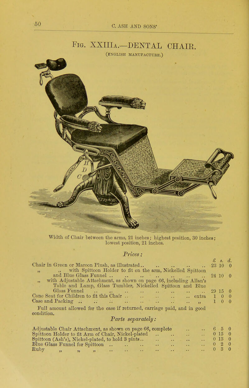 Fig. XXIIIa.—dental CHAIR. (ejiglish manufaotdee.) Width of Chair between the arms, 21 inches; highest position, 30 inches; lowest position, 21 inches. Prices: Chair in Green or Maroon Phish, as illustrated „ ,, with Spittoon Holder to fit on the arm, Nickelled Spittoon and Blue Glass Funnel .. „ with Adjustable Attachment, as shown on page 66, including Allan's Table and Lamp, Glass Tumbler, Nickelled Spittoon and Blue Glass Funnel Cane Seat for Children to fit this Chair .. .. .. .. .. extra Case and Packing ,. .. .. .. .. .. .. „ Full amount allowed for the case if returned, carriage paid, and in good condition. Parts separately: Adjustable Chair Attachment, as shown on page 66, complete Spittoon Holder to fit Arm of Chair, Nickel-plated Spittoon (Ash's), Nickel-plated, to hold 3 pints.. Blue Glass Funnel for Spittoon Euby „ „ „ £ «. 23 10 29 15 6 5 0 15 0 13 0 2 0 3 d. 0 24 10 0