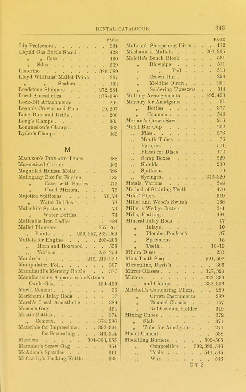 PAGE 1Vrr»TiAnn*R ftlinT'nPTiiTiO' T)ihpq liXLi-ULiclLl O 011 (.11 fJC/llXUg XJX.O\.0 * ■ 172 I\Tpp1iunion! IVrnllofs 204, 205 )i Cns6 .... Mclotte'a Bench Block . 531 Silex Blowpipo 511 TiiQfprinA Pad . 513 Tilnvfl Willininsi* IVrnllnf T^rtinfo ■Ui'-'j'^.1 TT iiiiuiJiB ITXUIIUL xULllla /.{) i OrnwTi T)iflS 296 Mnlrline Outfit 294 SnlrlfiviiiP 'Pwpp7P1''^ . 514 Q7Q QQA IVrpltinf* AvranP'fiTiiftTitfl 492, 493 Lock-Bit Attachments . . 202 JJU^I^ilU o wiOWUS ilUCL JrlTlfl ly, zy/ RntMpH 377 Long Bnrs and Drills . OA A 'i48 iVrpTioTn'fl r^mwTi RciTv 216 Mptal Riir CJnn 232 Month Tnhps 573 76 M Pattfirns 571 1) X lurLtrn ivji x^iauB . • . 172 XTXAUIjCiUJJ O X IPIO AiNU i UiJll>0 Zoo 529 lVIa.cneti7Pfl OfiiTipT Shields . . 230 iM^fl cm fifiri iTnmtin TVT'i^lov lUctg 111 lieu, J^LlLlIciLl IVXUlciI . OJo 70 rtTalincrnnv Rnv for TTino-ina ■i'-lClil-lVJgtHJ.J' _UJ.LI1 JJJUg luC} > J oo Svrint>pa 313-320 11 V-ztiaca WILLI jJUuLiit s Metals Various 548 )j -LI It LIU. i\I III ui a . . / o Method of Stainmo- Teoth 470 TVTmnli r»n Rni t+nnn a 70 74. Miles' Pliers 519 „ Water Bottles . . . 74 Miller and Wood'<? fiwitfh 188 74 Miller's Wedcp nnttpii 341 „ Water Bottles . . . 74 Mill? RIattinp- 494 Malleable Iron Ladles . . 484 IVTiTiPTfil Tnlnv T?.rifl»i 17 , 257-261 10 „ Points . . . 253,257,262-269 Plomlip PmilRfiTi's 37 Mallets for Engine . 203-205 Snpp.irnpTi 15 „ Horn and Boxwood . . . 538 Tppth 10-19 „ Various .... 252-256 M'lnim Otqpq 231 Mandrels 216, 219-222 Mint. Tnnth Rnnn Manipulator, Foil .... 307 l\Ti Tfi mil 1 n o T71 q'q Mannhardt's Mercury Bottle . . 377 IVTii'TrtT rTrlncaPQ Manufactui-iug Apparatus for Nitrous TVTi irnTQ qnn QQQ Oxide Gas . 459-465 nnn (ilfiTTTna 36 TVTifp1ipn(InnfniiTino T^Iipva ITXlLUllCll a V^ULl LUUllU^ XllcXO* • Markham's Inlay Eods . . . 17 ■ 1 V^ll'VYLl Xiiotl UlIlClJ Id . Marsh's Local Ancesthefic . . 380 T^^tl n TTI pl mi 1 Qpl q XUULLlUm V^LliDdlS • > ^ 57 . LO i . 454 T? 71 nMPT—rl fi m T-Tr*!itni' Jlv LLuut/X -uixm iJLUiUtJr . . 374 374, 386 „ Slab . 371 Materials for Impressions. . 392-394 „ Tube for Amalgam« . . 274 „ for Separating . . 343,344 . 538 Modelling Burners .... 503-505 IMaunder's Screw Gag . . 454 „ Composition . 392,393,546 . , 311 Tools 544, 545 McCarthy's Packing Kettle . . . 539 2 T 2