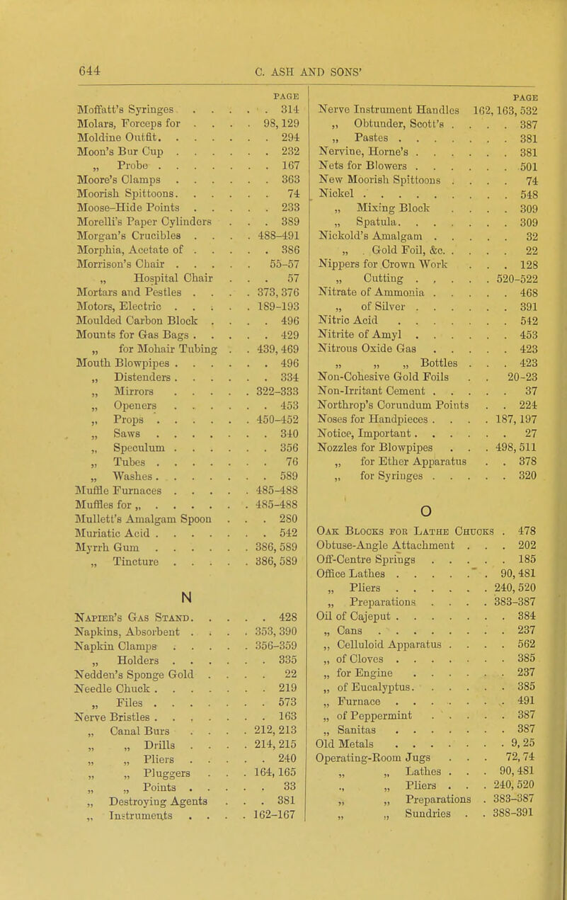 PAGE Moffatt'8 Syringes 314 Molars, Forceps for ... . 98,129 Moldine Outfit 294 Moou's Bur Cup 232 „ Probo 167 Moore's Clamps 363 Moorish Spittoons 74 Moose-Hide Points 233 Morelli's Paper Cyliudor.s . . . 389 Morgan's Crucibles .... 488-491 Morphia, Acetate of 386 Morrison's Chair 55-57 „ Hospital Chair ... 57 Mortars and Pestles .... 373, 376 Motors, Electric ..... 189-193 Moulded Carbon Block .... 496 Mounts for Gas Bags 429 „ for Mohair Tubing . . 439,469 Mouth Blowpipes 496 „ Distenders 334 „ Mirrors 322-333 „ Openers 453 „ Props ■ 450-452 „ Saws 340 „ Speculum 356 „ Tubes 76 „ Washes 589 Muffle Furnaces 485-488 Muffles for, 485-488 Mullett's Amalgam Spoon . . . 280 Muriatic Acid 542 Myrrh Gum 386,589 „ Tincture 386,589 N Napiek's Gas Stand 428 Napkins, Absorbent .... 353, 390 Napkin Clamps 356-359 „ Holders 335 Nedden's Sponge Gold .... 22 Needle Chuck 219 „ Files 573 Nerve Bristles 163 „ Canal Burs .... 212,213 „ Drills .... 214,215 „ Pliers 240 „ Pluggers . . . 164,165 „ „ Points 33 „ Destroying Agents . . . 381 „ Instruments .... 162-167 page Nerve Instrument Handles 162,163, 532 „ Obtunder, Scott's .... 387 „ Pastes 381 Nervine, Home's 381 Nets for Blowers 501 New Moorish Spittoons .... 74 Nickel 548 „ Mixing Block .... 309 „ Spatula 309 Nickold's Amalgam 32 „ . Gold Foil, &c 22 Nippers for Crown Work . . . 128 „ Cutting 520-522 Nitrate of Ammonia 468 ofSUver 391 Nitric Acid 542 Nitrite of Amyl 453 Nitrous Oxide Gas 423 „ „ „ Bottles ... 423 Non-Cohesive Gold Foils . . 20-23 Non-Irritant Cement 37 Northrop's Corundum Points . . 224 Noses for Handpieces . . . . 187,197 Notice, Important 27 Nozzles for Blowpipes . . . 498,511 „ for Ether Apparatus . . 378 „ for Syringes 320 o Oak Blocks for Lathe Chtioks . 478 Obtuse-Angle Attachment . . . 202 0£f-Centre Springs 185 Office Lathes . 90,481 „ Pliers 240,520 „ Preparations .... 383-387 Oil of Cajeput 384 „ Cans 237 „ Celluloid Apparatus .... 562 „ of Cloves 385 „ for Engine 237 „ of Eucalyptus 385 „ Furnace 491 „ of Peppermint 387 „ Sanitas 387 Old Metals 9,25 Operating-Eoom Jugs ... 72,74 „ Lathes . . . 90,481 „ Pliers . . . 240,520 „ „ Preparations . 383-387 „ Sundries . . 388-391