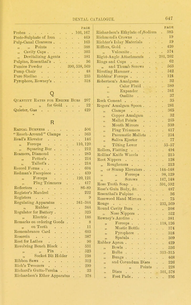 PAGE Probes 166,167 Pioto-Sulphate of Iron .... '169 Pulp-Canal Cleansers 163 „ Points 388 „ Cavity Caps 303 „ Devitalizing Agents . . . 381 Pulpiue, Rosenthal's 36 Pumice Powder . . . 390,538,569 Pump Chair 48 Pure Shellac 233 Pyrophore, Eowney's 318 Q Quantity Rates for Engine Bdrs 207 „ „ for Gold ... 22 Quieter, Gas 429 R Radial Burners 506  Reach-Around Clamps ... 363 Read's Elevator 146 „ Forceps 110,120 „ Squaring Bur ..... 212 Reamers, Diamond 285 Pettee's 214 Talbot's 214 Record Forms 604 Redman's Facepiece 439 „ Forceps .... 120,121 „ Plug Trimmers . . . 417 Reflectors 86-89 Register's Mandrel 222 Registers 9 Regulating Apparatus . . . 341-344 „ Rubber 344 Regulator for Battery 325 „ Electric 188 Remarks on ordering Goods ... 8 on Teeth 11 Remembrance Card 603 Resorcin 387 Rest for Lathes 90 Revolving Bench Block . . .531 „ „ Pin .... 523 „ Socket Bit Holder . . 238 Ribbon Saws 312 Rich's Tweezers 299 Richard's Gulta-Peroha .... 33 Richardson's Ether Apparatus . . 378 I'AGE Richardson's Ethylate of |Sodium . 385 Richmond's Crowns 19 Richter's Inlay Materials ... 19 Rifflers, Gold 420 Vulcanite 574 Right-Angle Attachments . . 201,202 Rings and Cups 62 „ and Thumb Screws . . . 563 Riveting Hammer 542 Robbins' Forceps 124 Robertson's Amalgams .... 32 Calor Fluid . . . . 380 ,, Expander .... 341 Ossilite 37 Rock Cement 35 Rogers' Amalgam Spoon .... 281 „ Clamps 365 „ Copper Amalgam ... 32 „ Mallet Points .... 265 Mouth Mirrors .... 330 „ Plug Trimmers .... 417 „ Pneumatic Mallets . . . 254 „ Saliva Ejector .... 77 „ Tilting Lever . . . 55-57 Rollers, Flatting 494 Rollins' Knife Wheels .... 215 Root Nippers 128 „ Rougheners 213 „ or Stump Elevators . . . 144-148 „ „ Forceps ... 98,129 „ „ Screws . . . 147,148 Rose Tooth Soap 591, 592 Rose's Gum Body, &c 487 Rosenthal's Pulpine 36 Rosewood Hand Mirrors .... 75 Rouge 235,569 Round Cavity Burs 208 „ Nose Nippers 522 Eowney's Azotine 381 „ Forceps 118,126 „ Mastic Bottle .... 374 „ Pyrophore 318 „ Spatula 309 Rubber Apron 429 „ Bowls 536 „ Bulbs 313-315 „ Bungs 468 „ and Corundum Discs . . 226 „ „ Points . . 228 „ Discs 501,578 „ Foot Pads 236