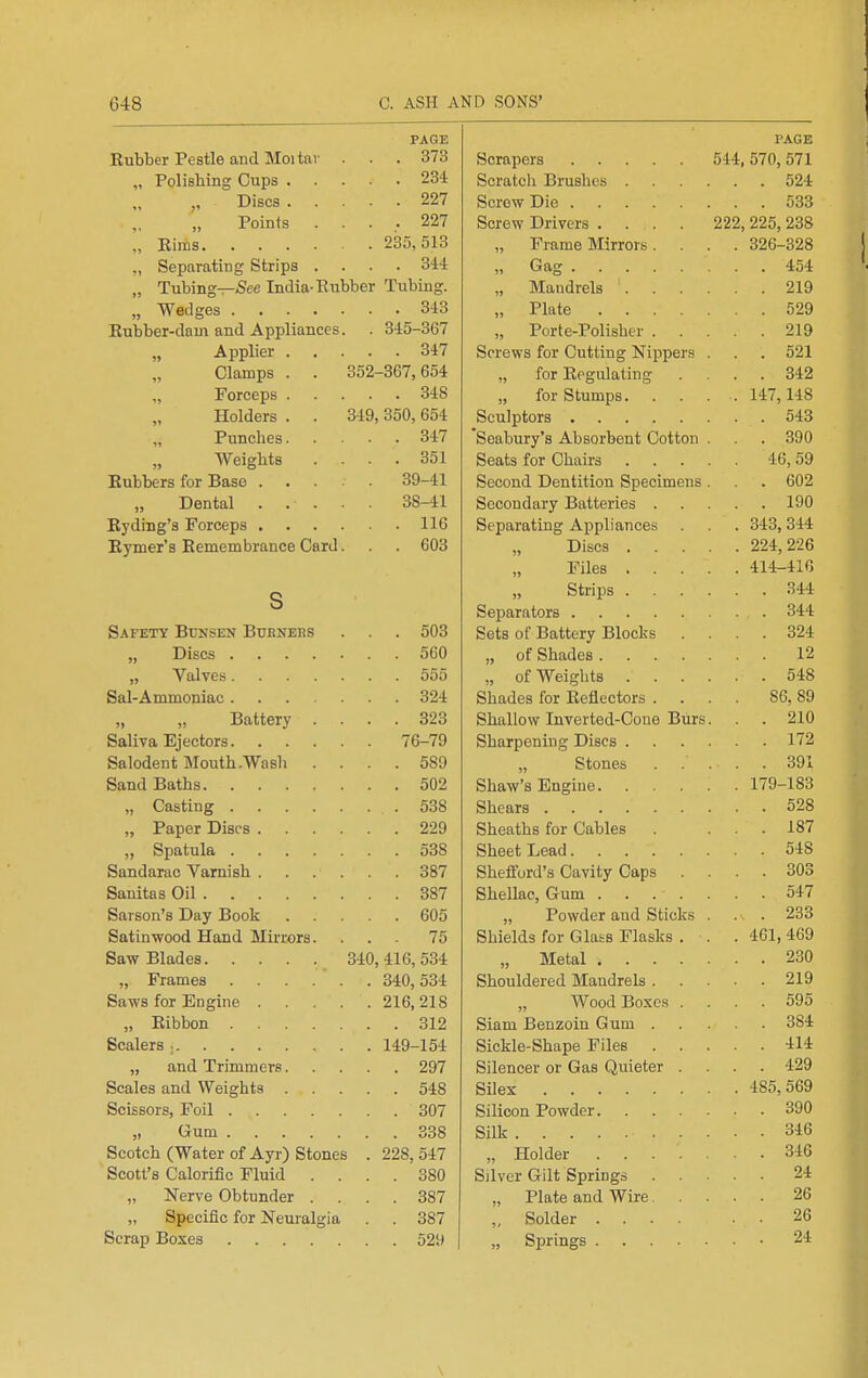 PAGE Rubber Pestle and Moitav ... 373 „ Polishing Cups 234 Discs 227 Points .... 227 „ Eiras 235,513 „ Separating Strips .... 344 „ Tubing—iSee India-Eiibber Tubing. „ Wedges 343 Eubber-dam and Appliances. . 345-367 „ Applier 347 Clamps . . 352-367,654 „ Forceps 348 Holders . . 349, 350, 654 „ Punches 347 Weights . . . .351 Eubbers for Base 39-41 Dental . . . . . 38-41 Eyding's Forceps 116 Eymer's EemembranceCard. . 603 s Safety Bunsen Buenees . . . 503 „ Discs 560 „ Valves 555 Sal-Ammoniac 324 Battery .... 323 Saliva Ejectors 76-79 Salodent Mouth .Wash .... 589 Sand Baths 502 „ Casting 538 „ Paper Discs 229 „ Spatula 538 Sandarac Varnish 387 Sanitas Oil 387 Sarson's Day Book 605 Satinwood Hand Mirrors. ... 75 Saw Blades 340,416,534 „ Frames ...... 340,534 Saws for Engine 216, 218 „ Eibbon 312 Scalers ; 149-154 „ and Trimmers 297 Scales and Weights 548 Scissors, Foil 307 „ Gum 338 Scotch (Water of Ayr) Stones . 228, 547 Scott's Calorific Fluid .... 380 „ Nerve Obtunder .... 387 „ Specific for Neuralgia . . 387 Scrap Boxes 529 PAGE Scrapers 544,570,571 Scratch Brushes 524 Screw Die 533 Screw Drivers .... 222, 225, 238 „ Frame Mirrors .... 326-328 „ Gag 454 „ Mandrels ' 219 „ Plate 529 „ Porte-Polishcr 219 Screws for Cutting Nippers . . . 521 „ for Eegulating .... 342 „ for Stumps. . . . . 147,148 Sculptors 543 Soabury's Absorbent Cotton . . . 390 Seats for Chairs 46,59 Second Dentition Specimens . . 602 Secondary Batteries 190 Separating Appliances . . . 343,344 Discs 224,226 Files 414-416 Strips 344 Separators 344 Sets of Battery Blocks .... 324 „ of Shades 12 „ of Weights 548 Shades for Eeflectors .... 86, 89 Shallow Inverted-Cone Burs. . 210 Sharpening Discs 172 „ Stones 391 Shaw's Engine 179-183 Shears 528 Sheaths for Cables ... 187 Sheet Lead 548 Sheffurd's Cavity Caps .... 303 Shellac, Gum 547 „ Powder and Sticks . . 233 Shields for Glass Flasks . . . 461, 469 „ Metal 230 Shouldered Mandrels 219 „ Wood Boxes .... 595 Siam Benzoin Gum 384 Sickle-Shape Files 414 Silencer or Gas Quieter .... 429 Silex 485,569 Silicon Powder 390 Silk 346 „ Holder 346 Silver Gilt Springs 24 „ Plate and Wire 26 „ Solder 26 „ Springs • 24