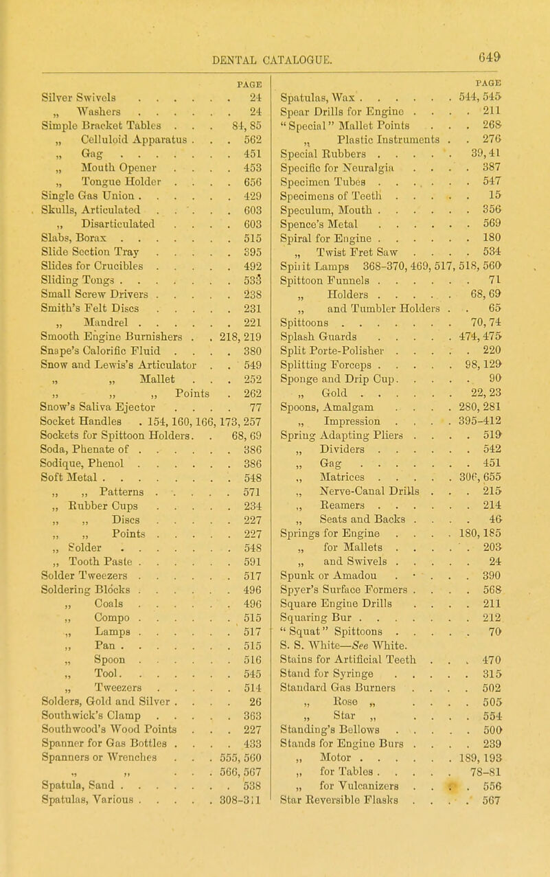 64y PAGE . 24 24 Spear Drills for Engine . 911 ijLUjjJlv X>rclCivob ±iiuXte) • 84, 85  Special Mallet Points 26& . 562 „ Plastic Instriimen 451 4-1 . 453 Specific for Neuralgia * • OO i „ Tonguo Holder . 656 ^4-7 1 fy 603 9^ft IDis&rticul^tdd . 603 515 ISO S95 „ Twist Fret Saw . 492 Spii it Lamps 368-370, 469, K17 KIC ^f\CV 533 71 , 238 Aft fiQ 231 „ and Tumbler Holde l\T'inrli'ol 221 70 74- Sr»l flAr n Iv, n ffi n rv n tti i an ova 218, 219 4-74- 47f> onope 3 Lyfiiorinc r luici , 380 990 Snow OTirl T.oTuia'o A Tfimild^m* . 549 QS ISO- „ „ Mallet . . 252 QO- >. ,, „ Points . 262 „ Gold .... 99. 9,^ Sqow's Saliva Ejector . . 77 Spoons, Amalgam , ZoU, J^oi Socket Handles . 154,160,166,173, 257 „ Impression ^?Q5_41 9 Sockets for Spittoon Holders. 68, 69 Spring Adapting Pliers . 386 386 „ Gag .... 4-nl Soft Metal 548 571 ,, Nerve-Canal DriUs 91 ^ , 234 91 4. ,, ,, Discs 227 „ Seats and Backs . 227 Springs for Engine 1 OA 1ft?; „ Solder . 548 „ for Mallets . . „ Tooth Paste .... 591 94. . 517 Spunk or Amadou ^?Q0 Soldering Blocks .... 496 Spyer's Surface Formers . „ Coals .... 496 Square Engine Drills Ol 1 Zlii „ Compo .... 515 Ol o „ Lamps .... , 517 , 515 S. S. White—;Sfee White. „ Spoon .... . 516 Stains for Artificial Teeth 4:70 Tool . 545 Ol Pi , 514 Standard Gas Burners Solders, Gold and Silver . 26 „ Hose „ cf A c; . 363 „ Star „ Southwood's Wood Points . 227 Spanner for Gas Bottles . . . 433 Stands for Engine Burs . Spanners or Wrenches 555, 560 IftQ IQ^ 566, 567 „ for Tables . 78-81 , 538 „ for Vulcanizcrs -. . 556 308-3;i Star Reversible Flasks . . . 567