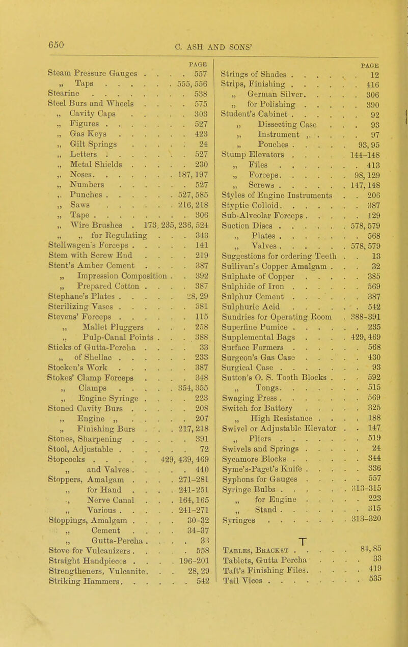 G50 PAGE Steam Pressure Gauges .... 557 Taps 555,556 Stearine 538 Steel Burs and Wiieels .... 575 „ Cavity Caps 303 „ Figures 527 „ Gas Keys 423 „ Gilt Springs ..... 24 „ Letters 527 „ Metal Shields 230 „ Noses 187,197 „ Numbers 527 ,. Punches 527,585 „ Saws 216,218 „ Tape 306 „ Wire Brashes . 173,235,236,524 „ „ for Kegulating . . . 343 Stellwagen's Forceps 141 Stem with Screw End .... 219 Stent's Amber Cement .... 387 „ Impression Composition . . 392 „ Prepared Cotton .... 387 Stephane's Plates ^8, 29 Sterilizing Vases 381 Stevens' Forceps 115 Mallet Pluggers . . . 258 ,, Pulp-Canal Points . . . 388 Sticks of Gutta-Percha .... 33 „ of Shellac 233 Stocken's Work 387 Stokes' Clump Forceps .... 348 „ Clamps 354,355 „ Engine Syringe .... 223 Stoned Cavity Burs 208 „ Engine „ 207 „ Finishing Burs . . . 217,218 Stones, Sharpening 391 Stool, Adjustable 72 Stopcocks 429, 439, 469 „ and Valves 440 Stoppers, Amalgam .... 271-281 for Hand .... 241-251 Nerve Canal . . . 164,165 Various 241-271 Stoppings, Amalgam .... 30-32 „ Cement .... 34-37 „ Gutta-Percha.... 3 i Stove for Vulcanizers 558 Straight Handpieces .... 196-201 Strengtheners, Vulcanite. . . 28,29 Striking Hammers 542 PAGE Strings of Shades 12 Strips, Finishing 416 „ German Silver 306 „ for Polishing 390 Student's Cabinet 92 „ Dissecting Case ... 93 „ Instrument 97 „ Pouches 93,95 Stump Elevators ... 144-148 „ Files 413 „ Forceps 98,129 „ Screws 147,148 Styles of Engine Instruments . . 206 Styptic Colloid 387 Sub-Alveolar Forceps 129 Suction Discs 578, 579 ., Plates 568 „ Valves 578,579 Suggestions for ordering Teeth . . 13 Sullivan's Copper Amalgam ... 32 Sulphate of Copper 385 Sulphide of Iron 569 Sulphur Cement 387 Sulphuric Acid 542 Sundries for Operating Room . 388-391 Superfine Pumice 235 Supplemental Bags . . . .429,469 Surface Formers 568 Surgeon's Gas Case 430 Surgical Case 93 Sutton's O. S. Tooth Blocks ... 592 „ Tongs 515 Swaging Press 569 Switch for Battery 325 „ High Eesistance .... 188 Swivel or Adjustable Elevator . . 147 „ Pliers 519 Swivels and Springs 24 Sycamore Blocks 344 Syme's-Paget's Knife 336 Syphons for Gauges 557 Syringe Bulbs 313-315 „ for Engine 223 Stand 315 Syringes 313-320 Tables, Bracket 84,85 Tablets, Gutta Percha .... 33 Taft's Finishing Files 419 Tail Vices 535