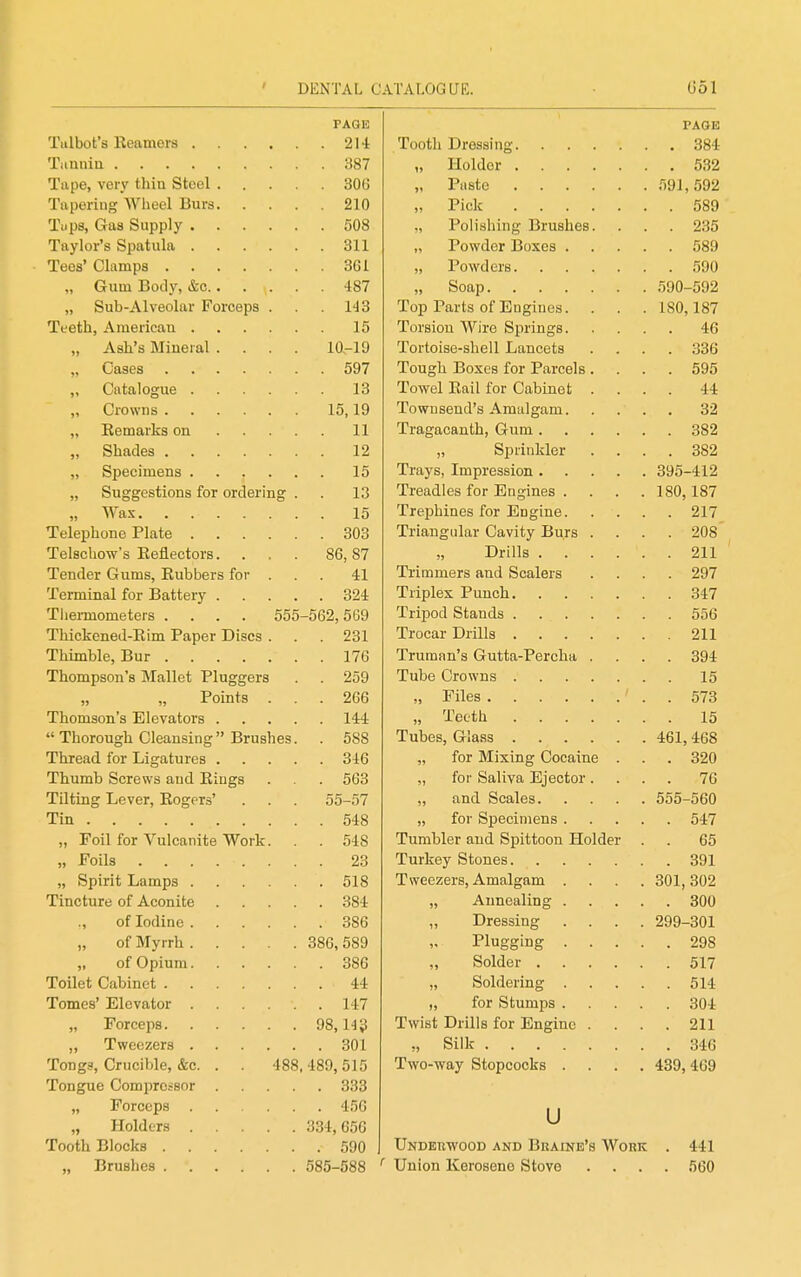 PAGE PAGE , 214 Tooth Dressing , 384 387 „ Holder . 532 306 210 ,, Pick 589 508 ,, Polishing Brushes. . 235 311 589 361 590 „ Gum Body, &c.. . . 487 „ Sub-Alveolar Forceps . . . 143 Top Parts of Engines. 180,187 15 Torsion Wire Springs. . 46 „ Ash's Mineral . 10-19 Tortoise-sliell Lancets . 336 597 Tough Boxes for Parcels . . 595 „ Catalogue .... 13 Towel Eail for Cabinet . 44 15,19 Townsend's Amalgam.... 32 „ Eemarks on . . . 11 382 12 „ Sjjrinkler . 382 15 395-412 „ Suggestions for ordering . . 13 Treadles for Engines .... 180,187 15 217 303 Triangular Cavity Burs . . 208 Telschow's Eeflectors. . 86,87 Drills 211 Tender Gums, Eubbers for . 41 Trimmers and Scalers . 297 324 347 Tliermometeis .... 555-562,569 . 556 Thickened-Eim Paper Discs . . 231 Trocar Drills 211 Thimble, Bur 176 Truman's Gutta-Percha . . 394 Thompson's Mallet Pluggers . . 259 Tube Crowns 15 „ „ Points . . 266 573 144 „ Teeth 15  Thorough Cleansing Brushes . 588 461,468 Thread for Ligatures . 346 „ for Mixing Cocaine . . 320 Thumb Screws and Eiugs . 563 76 Tilting Lever, Eogers' 55-57 „ and. Scales 555-560 Tin 548 . 547 „ Foil for Vulcanite Work. . 548 Tumbler and Spittoon Holder . . 65 23 . 518 Tweezers, Amalgam . . . . 301, 302 . 384 . 300 386 „ Dressing .... 299-301 „ of Myrrh .... 386, 589 . 298 386 44 514 . 147 98,14? Twist Drills for Engine . . 211 , 301 ., Silk Tongs, Crucible, &c. . . 488,489,515 Two-way Stopcocks .... 439, 469 Tongue Comprossor 333 . 456 u „ Holders .... 334, 656 Tooth Blocks . 590 Underwood and Biiaine's Work . 441 585-588 . 560