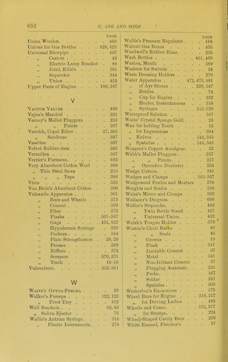 PAGE Union Wooden 469 Unions for Gas Bottles . . . 428, 429 Universal Blowpipe 497 „ Castors 42 „ Electric Lamp Bracket . 88 Joint, Ellis's .... 181 „ Separator 344 Union 452 Upper Parts of Engine . . . 180,187 V Vacxtom Valtes 469 Vajna's Mandrel 221 Varney's Mallet Pluggers . 258 „ Points .... 267 Varnish, Copal Ether .... 37, 385 „ Sandorac 387 Vaseline 387 Velvet Eubber-dam 345 Vermilion 547 Verrier's Furnaces 485 Very Absorbent Cotton Wool . . 388 „ Thin Steel Saws .... 216 „ „ „ Tape .... 306 Vices 535 Vou Brun's Absorbent Cotton . 390 Vulcanite Apparatus 561 „ Burs and AVheels . . . 575 „ Cement 569 Files 573 Flasks 561-567 „ Gags 451,452 „ Hypodermic Syringe . . 320 „ Packers 544 Plate Strengtheners . 28, 29 „ Presses 569 „ Eifflers 574 „ Scrapers .... 570,571 Teeth 10-18 Vulcanizers 552-561 w Waite's Gtitta-Percha .... 33 Walker's Forceps 122,123 Pivot Tray 412 Wall Brackets 82, 83 „ Saliva Ejector 76 Wallis's Antrum Syringe. . . . 314 „ Plastic Instruments. . . 278 PAGE Wallis's Pressure Eegulator. . . 188 Walnut Gas Boxes 433 Ward well's Eubber Eims. ... 235 Wash Bottles 461, 469 Washes, M-outh 589 Washers for Swivels 24 Waste Dressing Holders .... 270 Water Apparatus . . . 472,473,481 ,, of Ayr Stones .... 228, 547 Bottles 74 „ Cup for Engine .... 232 „ Heater, Instantaneous . . 510 Syringes 313-320 Waterproof Solution 547 Watts' Crystal Sponge Gold ... 23 Was for holding Teeth .... 15 „ for Impressions 394 „ Knives 544,545 „ Spatulas 544,545 Weagent's Copper Amalgam... 32 Webb's Mallet Pluggers .... 257 „ „ Points 257 „ Operative Dentistry . . . 256 Wedge Cutters. . . . . . . 341 Wedges and Clamps .... 563-567 Wedgewood Pestles and Mortars . 376 Weights and Scales 548 Weiss's Mirror and Clamps . . . 332 Wellauer's Din gram 600 Weller's Stopcocks 442 Twin Bottle Stand ... 427 „ Universal Union. . . . 452 Welsh's Tongue Holder .... 378 '■' Weston's Chair Backs .... 46 „ „ Seats 46 „ Crowns 19 Flask 541 „ Insoluble Cement ... 37 Metal 541 „ Non-Irritant Cement . .' 37 ., Plugging Assistant. . . 251 „ Probe 167 Solder 541 Spatulas 309 Wetherbee's Excavators .... 173 Wheel Burs for Engine . . . 216, 217 „ for Driving Lathes . . . 482 Wheels and Cones 576,577 „ for Stumps 224 Wheel-Shaped Cavity Burs ... 208 White Enamel, Fletcher's ... 37