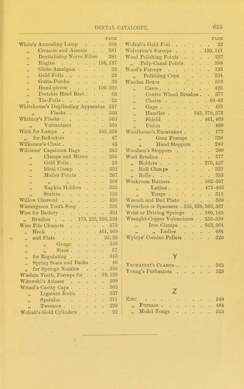 PAGE White's Annealing Lamp . 368 „ Creasote and Arsenic . 381 „ Devitalizing Nerve Fibre 381 „ Engine 186,187 „ Globe Amalgam . . 32 „ Gold Foils .... . 23 „ Gutta-Percha . 33 „ Hand-pieces .... 196-202 „ Portable Head Eest . . 63 „ Tin-Foils . 23 Whitehonse's Duplicating Apparatus 547 „ Flasks .... . 566 Whitney's Flasks . 566 „ Vulcanizers . 560 Wick for Lamps 555, 558 „ for Eeflectors . 87 Wilkerson's Chair . 45 Williams' Capsicum Bags . 383 „ Clamps and Mirror . . 356 Gold Foils .... . 23 „ Ideal damp . . 352 „ Mallet Points . . . . 267 91 15 )) • . . . 268 „ Napkin Holders . . 335 „ Scalers . 152 Willow Charcoal . 496 Wintergreen Tooth Soap . . 591 Wire for Battery . 324 „ Brushes . . . 173,235,236,524 Wire File Cleaners .... . 573 „ Hook 461, 469 „ and Plate 25, 26 Gauge . . . . 529 „ „ Sizes .... . 27 „ for Eegulating .... . 343 „ Spring Seats and Backs . 46 „ for Syringe Nozzles . .320 Wisdom Teeth, Forceps for . 98,129 Witowski's Atlases .... . 599 Witzel's Cavity Caps .... . 303 „ Ligature Knife . . 337 „ Spatulas . 311 „ Tweezers . 299 Wolrab's Gold Cylinders . . . . 22 PAGE Wolrab's Gold Foil 22 Wolverton's Korceps .... 139,141 Wood Polishing Points .... 227 „ Pulp-Canal Points. ... 388 Wood's Forceps 125 „ Polishing Cups .... 234 Wooden Boxes . . . . . . 595 „ Cases 425 ; „ Centre Wheel Brushes. . 577 Chairs . 60-62 ,, Gags 451 Handles . . . 543,570,573 Shield 461,469 Union 469 Woodhouse's Excavators .... 172 „ Gum Forceps . . . 338 „ Hand Stoppers . . 249 Woodson's Stoppers 280 , Wool Brushes 577 „ Holders 270,457 „ Eoll Clamps 353 „ Eolls 353 Workroom Burners . . . . 502-507 Lathes 472-483 Tongs . . '. . . .515 Wrench and Bed Plate ..... 560 Wrenches or Spanners . 555, 559, 566, 567 Wrist or Driving Springs . . 180,185 Wrought-Copper Yulcanizers . 552-559 „ Iron Clamps . . . 563,564 „ „ Ladles .... 484 Wyleys' Cocaine Pellets .... 320 Y Ynchattsti's Clamps 365 Young's Perforators 525 z ZiNO 548 „ Furnace 484 ,, Model Tongs 515