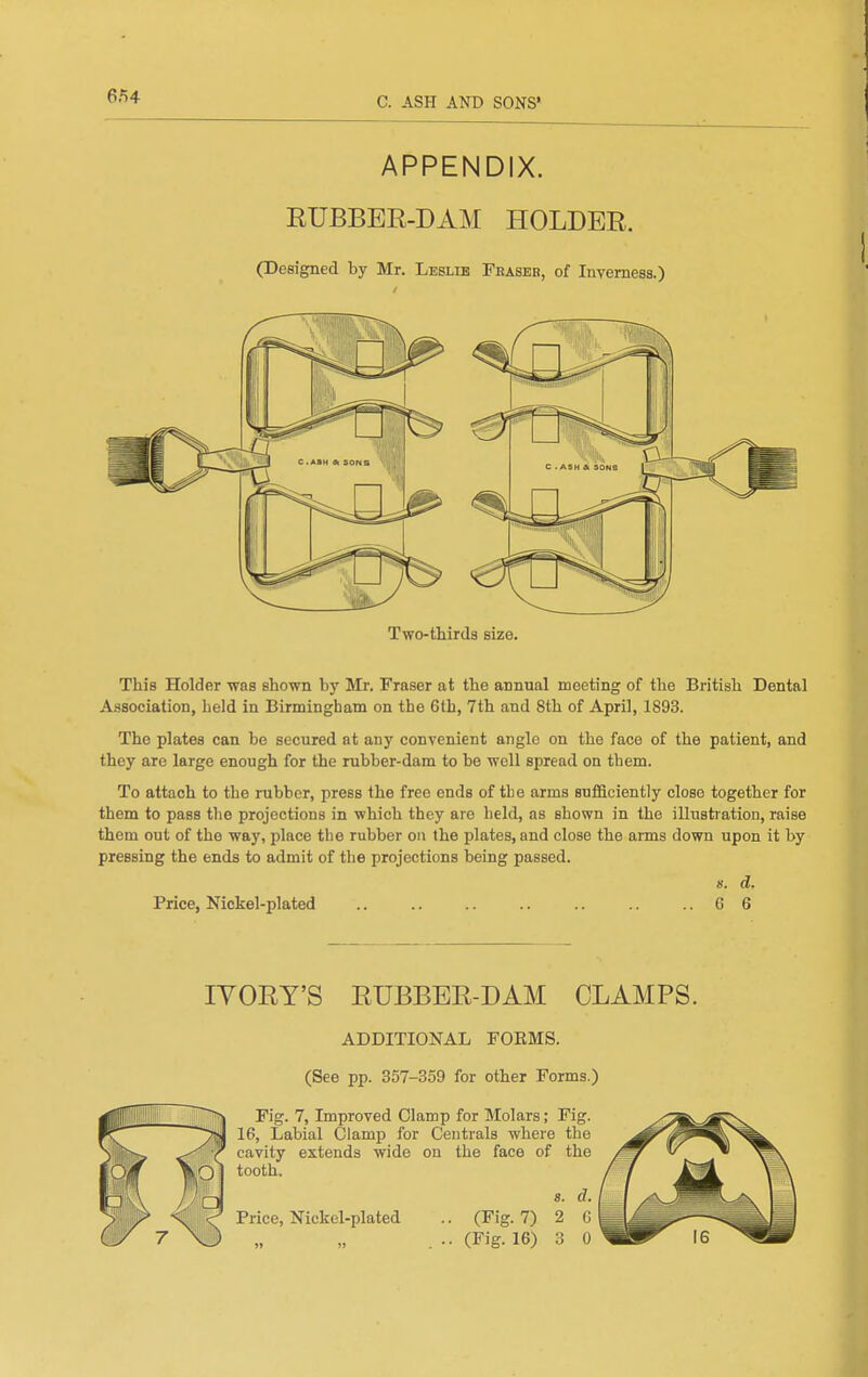 6n4 APPENDIX. RUBBER-DAM HOLDER. (Designed by Mr. Leslie Feaser, of Inverness.) Two-thirds size. This Holder -was shown by Mr. Eraser at the annual meeting of the British Dental Association, held in Birmingham on the 6th, 7th and 8th of April, 1893. The plates can be secured at any convenient angle on the face of the patient, and they are large enough for the rubber-dam to be well spread on them. To attach to the rubber, press the free ends of the arms sufficiently close together for them to pass the projections in which they are held, as shown in the illustration, raise them out of the way, place the rubber on the plates, and close the arms down upon it by pressing the ends to admit of the projections being passed. K. d. Price, Nickel-plated .. .. .. .. .. .. ..66 lYORY'S RUBBER-DAM CLAMPS. ADDITIONAL FOEMS. (See pp. 357-359 for other Forms.) Fig. 7, Improved Clamp for Molars; Fig. 16, Labial Clamp for Centrals where the cavity extends wide on the face of the tooth. 8. d. .. (Fig. 7) 2 G .. (Fig. 16) 3 0 Price, Nickel-plated