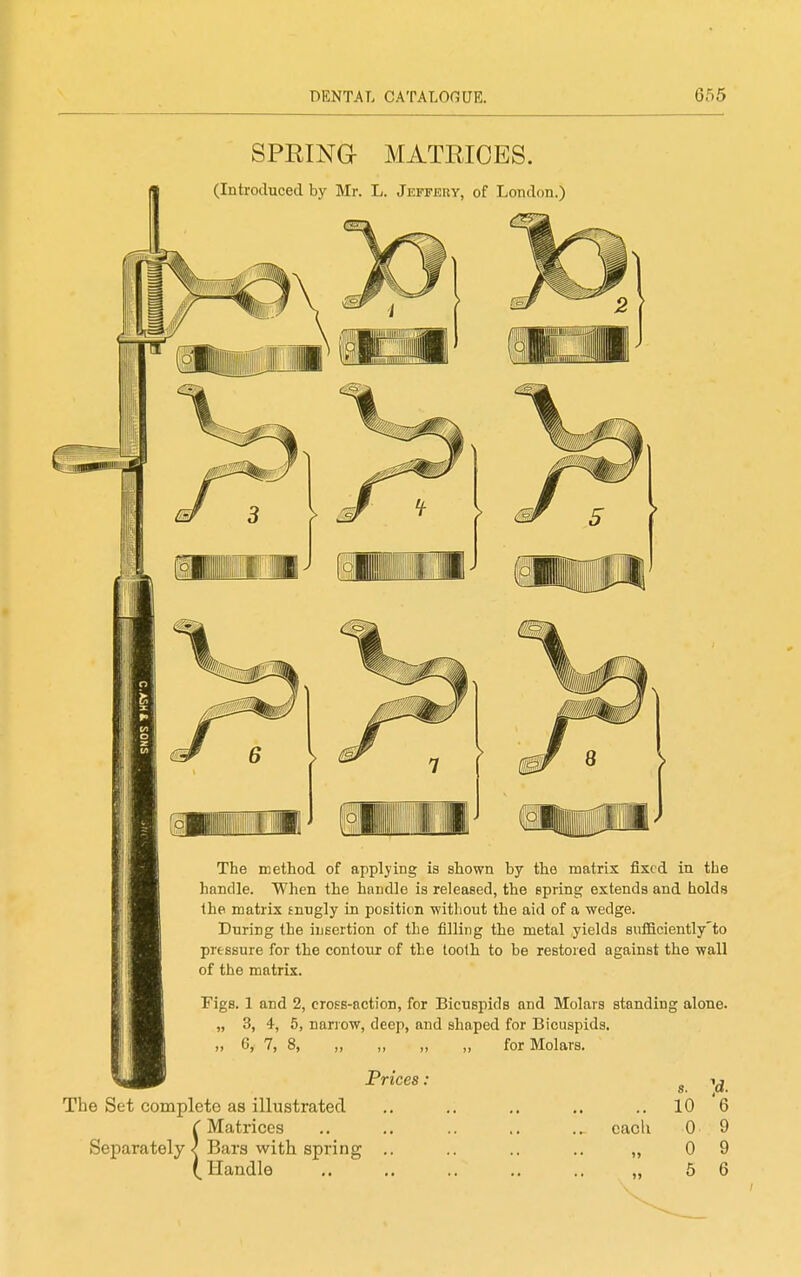 SPRING- MATRICES. (Introduced by Mr. L. Jeffery, of London.) The method of applying is shown by the matrix fixed in the handle. When the handle is released, the Bpring extends and holds the matrix tnugly in position without the aid of a wedge. During the insertion of the filling the metal yields sufficiently'to pressure for the contour of the tooth to be restored against the wall of the matrix. Figs. 1 and 2, cross-action, for Bicuspids and Molars standing alone. „ 3, 4, 5, narrow, deep, and shaped for Bicuspids. 6, 7, 8, ,, ,, „ „ for Molars. Prices, The Set complete as illustrated iMatrices Bars with spring Handle each s. 10 0 0 5 6 9 9 6
