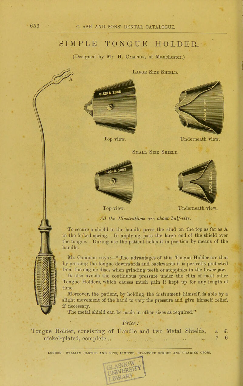 €56 C. ASH AND SONS' DENTAL CATALOGUE. SIMPLE TONGUE HOLDER. (Designed by Mr. H. Campion, of Mancliester.) Large Size Shield. m m Top view. Underneath view. SsiALL Size Shield. Top view. Underneath, view. All the Illutirations are about half-size. To secure a shield to the handle press the stud on the top as far as A in the forked spring. In applying, pass the large end of the shield over the tongue. During use the patient holds it in position by means of the handle. Mr. Campion says:— The advantages of this Tongue Holder are that by pressing the tongue downwards and backwards it is perfectly protected from the engine discs when grinding teeth or stoppings in the lower jaw. It also avoids the continuous pressure under the chin of most other Tongue Holders, which causes much pain if kept up for any length of time. Moreover, the patient, l^y holding the instrument himself, is able by a sliuht movement of the hand to vary the pressure and give himself relief, if necessary. The metal shield can be made in other sizes as required. Price: Tongue Holder, consisting of Handle and two Metal Shields, s. d. nickel-plated, complete.. .. _ .. .. .. .. 7 6 LONDON : WILLIAM CLOWES AKD SONS, LIMITED, STAMFOaD STHEET AND CHARING CBOSS.