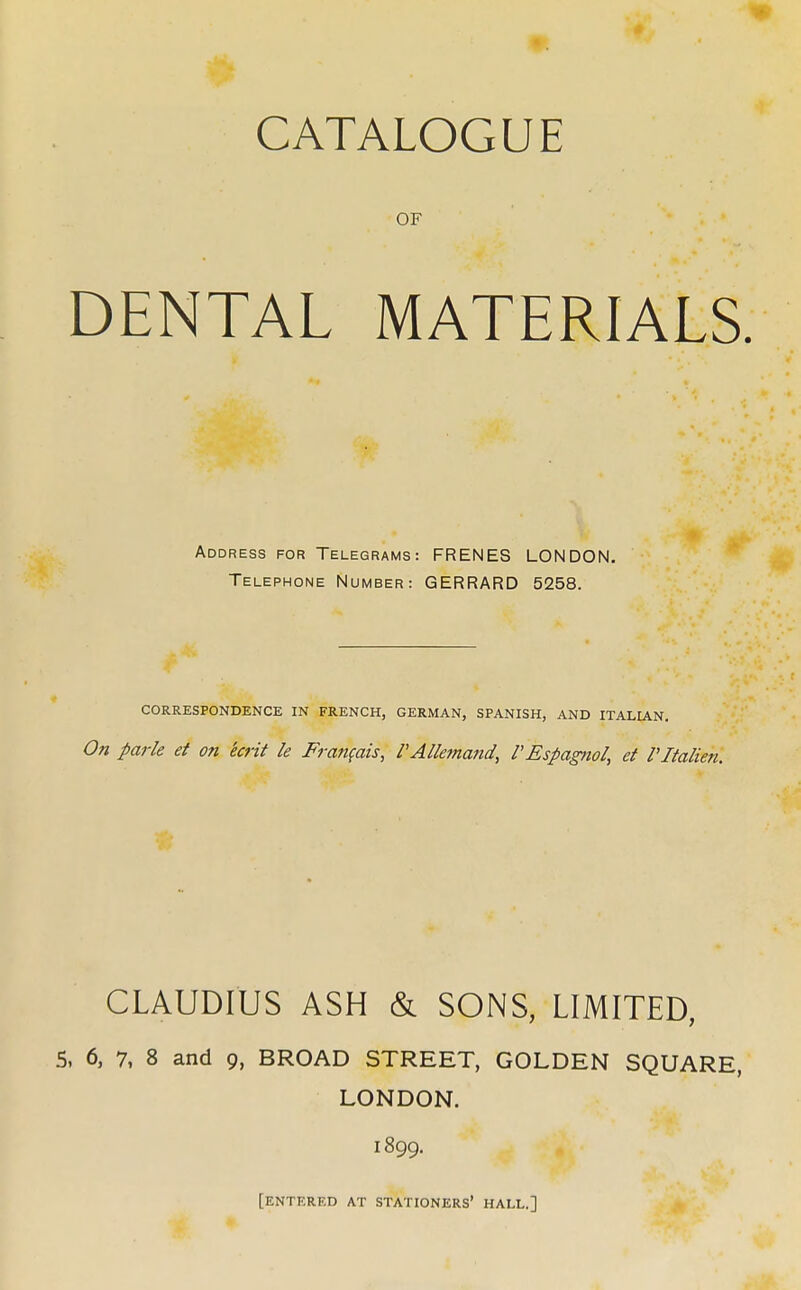 CATALOGUE OF DENTAL MATERIALS. Address for Telegrams: FRENES LONDON. Telephone Number: GERRARD 5258. CORRESPONDENCE IN FRENCH, GERMAN, SPANISH, AND ITALIAN. On park et on 'ecrit le Fran)ais, I'Alkmand, V Espagnol, et Vltalien. CLAUDIUS ASH & SONS, LIMITED, 5, 6, 7, 8 and 9, BROAD STREET, GOLDEN SQUARE, LONDON. 1899. [entered at stationers' hall.]