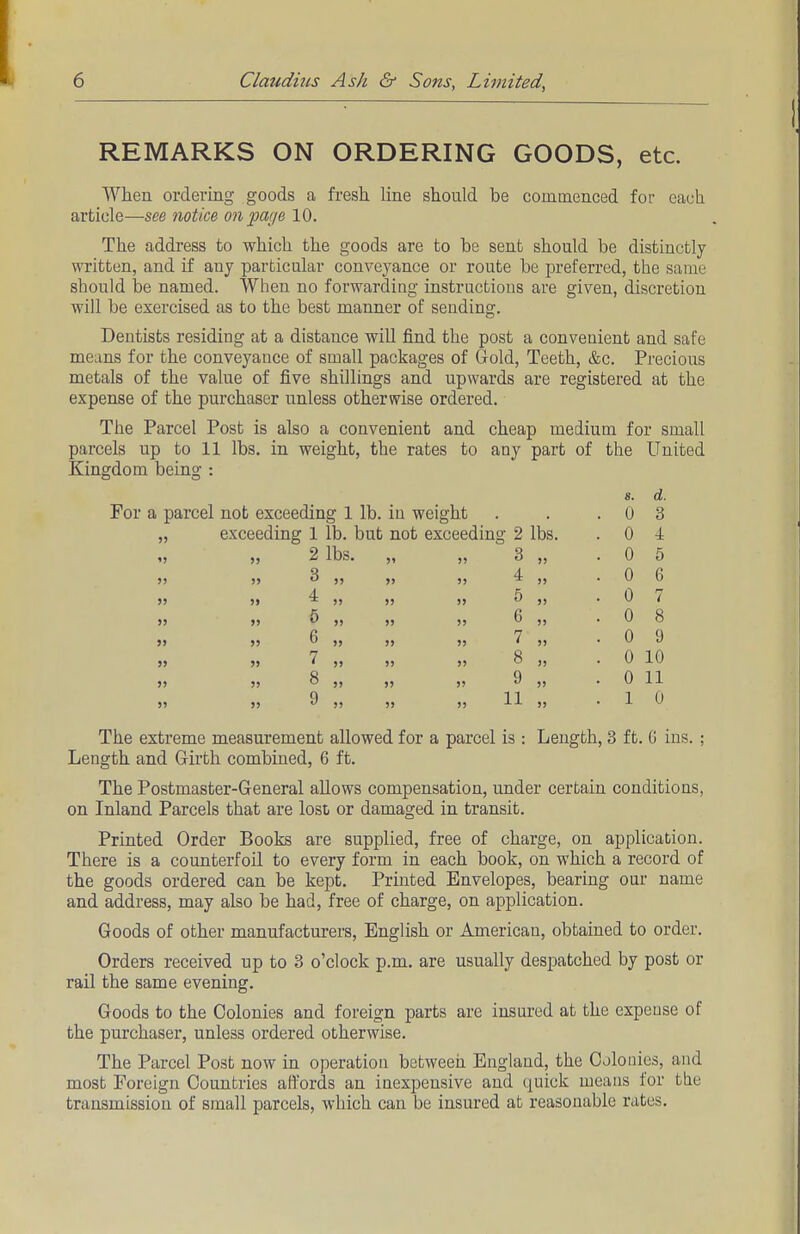 REMARKS ON ORDERING GOODS, etc. When ordering goods a fresh line should be commenced for each article—see notice on page 10. The address to which the goods are to be sent should be distinctly- written, and if any particular conveyance or route be preferred, the saint should be named. When no forwarding instructions are given, discretion will be exercised as to the best manner of sending. Dentists residing at a distance will find the post a convenient and safe means for the conveyance of small packages of Gold, Teeth, &c. Precious metals of the value of five shillings and upwards are registered at the expense of the purchaser unless otherwise ordered. The Parcel Post is also a convenient and cheap medium for small parcels up to 11 lbs. in weight, the rates to any part of the United Kingdom being : For a parcel not exceeding 1 lb. in weight „ exceeding 1 lb. but not excee 2 lbs. 3 4 5 6 7 8 9 » 8. d. . 0 3 g 2 lbs. . 0 i 3 „ . 0 5 4 „ . 0 6 5 » . 0 7 6 „ . 0 8 7 „ . 0 9 8 „ . 0 10 9 » . 0 11 11 .. . 1 0 The extreme measurement allowed for a parcel is : Length, 3 ft. G ins. : Length and Girth combined, 6 ft. The Postmaster-General allows compensation, under certain conditions, on Inland Parcels that are lost or damaged in transit. Printed Order Books are supplied, free of charge, on application. There is a counterfoil to every form in each book, on which a record of the goods ordered can be kept. Printed Envelopes, bearing our name and address, may also be had, free of charge, on application. Goods of other manufacturers, English or American, obtained to order. Orders received up to 3 o'clock p.m. are usually despatched by post or rail the same evening. Goods to the Colonies and foreign parts are insured at the expense of the purchaser, unless ordered otherwise. The Parcel Post now in operation between England, the Colonies, and most Foreign Countries affords an inexpensive and quick means for the transmission of small parcels, which can be insured at reasonable rates.