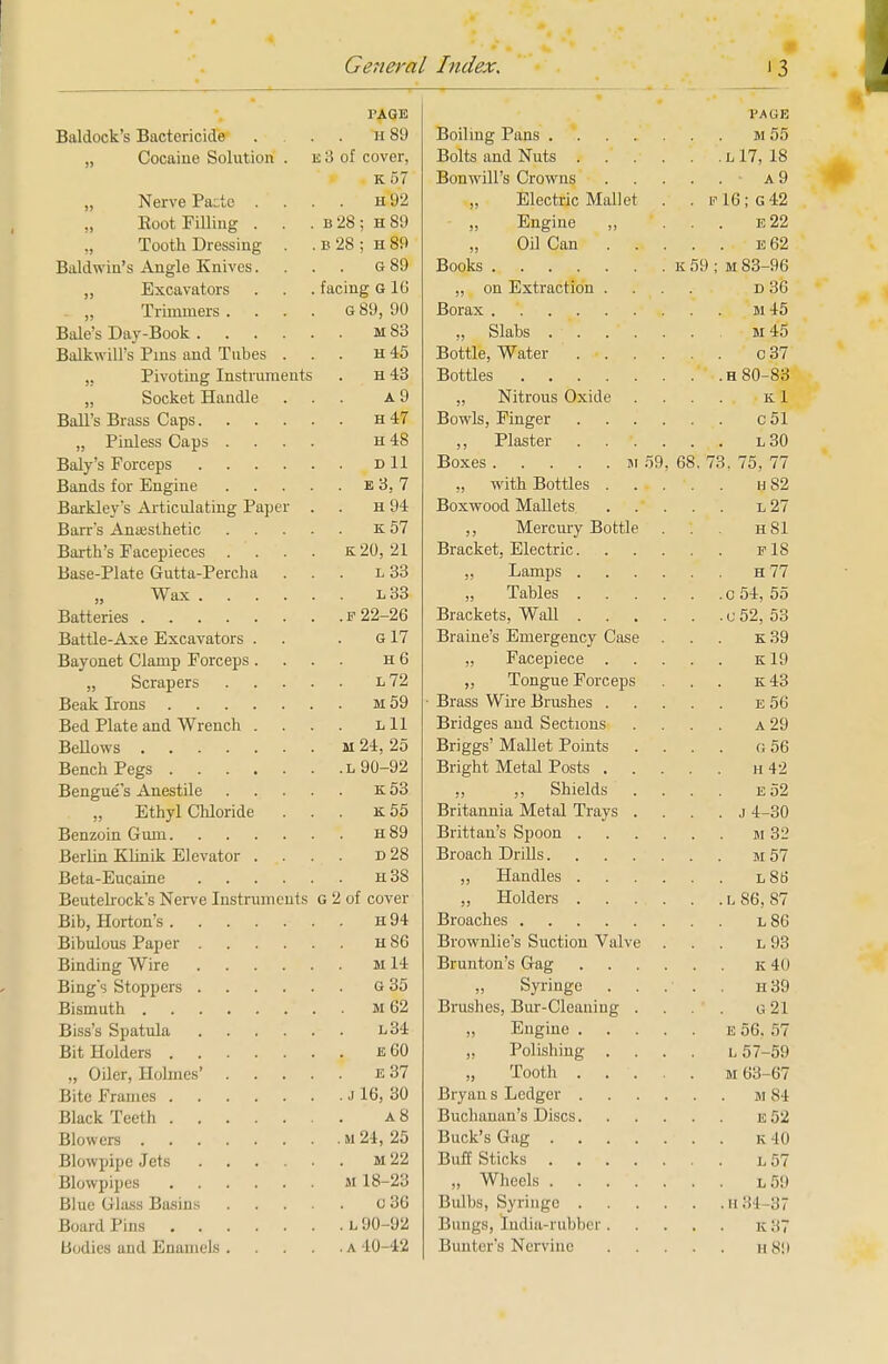 PAGE PAGE Baldock's Bactericide . H 89 ,, Cocaine Solution . e 3 of cover, Bolts and Nuts l 17, 18 K ol • a9 „ Nerve Pa:te . H 1)2 „ Electric Mallet . . v 16; G42 „ Boot Filling . b 2b j H o9 „ Engine „ . . e22 „ Tooth Dressing . B 2b ; H bw „ Oil Can .... e62 Baldwin's Angle Knives. /-i CO G ov ,, Excavators facing G 10 „ on Extraction .... D do ,, Trimmers . . . . n GO on G ot/j JV DO m45 Balkwills Fins and lubes . H 'ID Bottle, Water c37 ,, Pivoting Instruments H -±o „ Docket Handle A 0 „ Nitrous Oxide K 1 TT A T „ Pinless Caps . . . . H 4b l30 Boxes ii 59, 68. 73, 75, 77 ■m *> 1 ., with Bottles .... h82 Berkley's Articulating Paper Tt 1 H IT 11 J. l27 ,, Mercury Bottle hSI Barth's Facepieces . . . . k20, 21 Bracket. Electric. .... f 18 Base-Plate Gutta-Percha l 33 h77 Wax „ Tables Battle-Axe Excavators . G 17 Braine's Emergency Case k39 Bayonet Clamp Forceps. H D „ Facepiece .... k19 ,, Tongue Forceps e:43 Brass Wire Brushes .... e 56 Bed Plate and Wrench . L 11 Bridges and Sections a 29 m 24, 25 Briggs Mallet Points g56 l 90-92 k53 ,, ,, Shields e52 „ Ethyl Chloride . . . k55 Britannia Metal Trays . . j 4-30 h89 Brittan's Spoon m 32 Berlin Klinik Elevator . d28 Broach Drills ii 57 h38 l86 Beutelrock's Nerve Instruments G 2 of cover , L 86, 87 h94 T) 1 h86 Brownlie's Suction Valve l93 Ml4 k40 G35 » Syringe .... h39 m62 Brushes, Bur-Cleaning . g21 l34 „ Engine e 56. 57 e60 „ Polishing .... l 57-59 e37 „ Tooth . . •. . . m 63-67 j 16, 30 . m84 a8 e52 m 24, 25 k40 m22 Buff Sticks l57 m 18-23 „ Wheels l59 o36 .h34 37 L90-92 Bungs, India-rubber .... . K37 a 40-42 h89