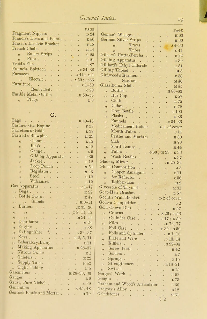 19 PAGE Fragment Nippers u 24 Francis's Discs and Points ... e 40 Fraser's Electric Bracket ... f IS French Chalk M 14. „ Emery Strips .... g 95 13 Files G91 Froid's Files G 87 Funnels, Spittoon c 34-36 Furnaces a44; m 1 ,, Electric. . . . . a50 ; f36 Furniture C 1-59 ,, Eenovated c29 Fusible Metal Outfits . . . . h 50-55 .. Plugs l8 G. Gags k 40^16 Gardner Gas Engine f 38 Garretson's Guide l 38 Sartrell's Blowpipe m 23 ,, Clamp L12 ,, Flask Ll2 „ Gauge L 9 „ Gilding Apparatus . . f 39 ,, Jacket L12 ,, Loop Punch .... m 54 ,, Eegulator M 23 ,, Stool L12 ,, Vulcanizer .... l12 Gas Apparatus k 1-47 Bags K22 Bottle Cases k47 ,, Stands K3-11 „ Burners ■ . .K33, 30 i» » l8, 11, 12 >> i) M 34-41 ,, Distributor 1124 „ Engine P 38 „ Extinguisher *. . . . k32, 37 .. Keys K2, 5,11 ,, Laboratory„Lamp . . . . Lll ,, Making Apparatus . . . .1128-37 „ Nitrous Oxide Kl „ Quieters K22 „ Supply Taps ji42 ,, Tight Tubing M 5 Gasometers k 20-30, 36 Gauges L 9 Gauze, Pure Nickel m Generators a 45 48 Genese's Pestle and Mortar ... h 79 PAGE Genese's Wedges h 03 German-Silver Strips .... h 00 „ Trays .... j4-36 „ Tubes .... 0 44 Gilbert's Gutta-Percha .... b 22 Gilding Apparatus f 39 Gilliard's Ethyl Chloride ... k 54 Gilling Thread h 3 Girdwood's Reamers e 38 „ Scissors m46 Glass Borax Slab m 45 „ Bottles H 80-83 „ Bur Cup ...... e 57 ,. Cloth . L75 ,, Cubes H78 ,, Drop Bottle l 100 „ Flasks k36 „ Funnels q 34-36 „ Medicament Holder . g 4 of cover „ Mouth Tubes c 44 „ Pestles and Mortars ... h 80 » Slab H79 „ Spirit Lamps m 44 „ Tubes . . . . g00; h39; k36 ,, Wash Bottles k 37 Glasses, Mirror h 25-32 Globe Composition j 3 „ Copper Amalgam. ... b11 „ for Reflector C56 ,, Rubber-dam h 2 Glycerole of Thymol h 91 Goat-Hair Brushes l 57 Gocht's Wall Bracket . . d 2 of cover Godiva Composition j 2 Gold Crown Dies h 57 „ Crowns a26; h56 „ Cylinder Case . . . . b 17; G 59 » Files • L76, 77 „ Foil Case b 30; G 59 „ Foils and Cylinders . . . b 1, 16 „ Plate and Wire b 13, 14 „ Rifliers G 92-94 „ Screw Posts h 42 ,, Solders 37 „ Springs B15 „ Strengtheners B 18-21 „ Swivels B 15 Gorgas's Work h 92 Gouges l 73 Graham and Wood's Articulator . 1. 36 Gregory's Alloy B 12 Grindstones m;\ 6 2