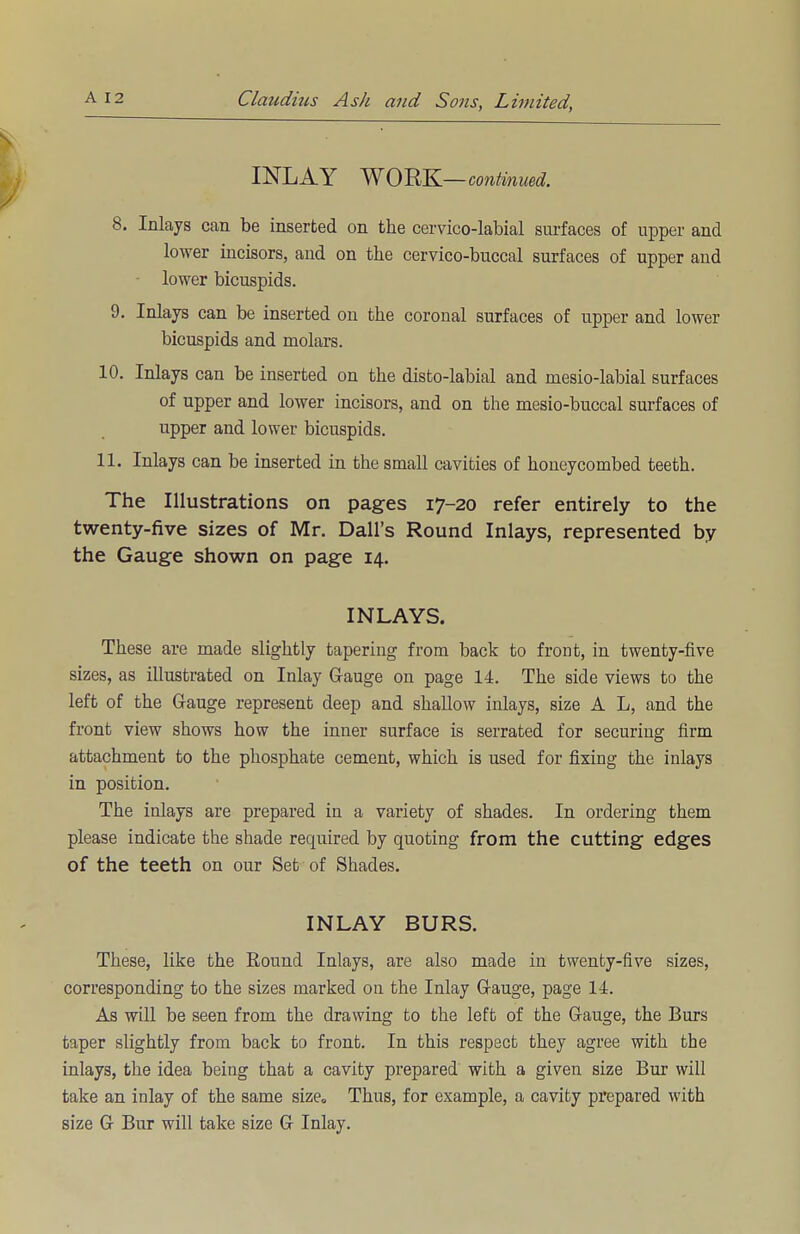 INLAY WORK — continued. 8. Inlays can be inserted on the cervico-labial surfaces of upper and lower incisors, and on the cervico-buccal surfaces of upper and - lower bicuspids. 9. Inlays can be inserted on the coronal surfaces of upper and lower bicuspids and molars. 10. Inlays can be inserted on the disto-labial and mesio-labial surfaces of upper and lower incisors, and on the mesio-buccal surfaces of upper and lower bicuspids. 11. Inlays can be inserted in the small cavities of honeycombed teeth. The Illustrations on pages 17-20 refer entirely to the twenty-five sizes of Mr. Dall's Round Inlays, represented by the Gauge shown on page 14. INLAYS. These are made slightly tapering from back to front, in twenty-five sizes, as illustrated on Inlay Gauge on page 14. The side views to the left of the Gauge represent deep and shallow inlays, size A L, and the front view shows how the inner surface is serrated for securing firm attachment to the phosphate cement, which is used for fixing the inlays in position. The inlays are prepared in a variety of shades. In ordering them please indicate the shade required by quoting from the cutting edges of the teeth on our Set of Shades. INLAY BURS. These, like the Round Inlays, are also made in twenty-five sizes, corresponding to the sizes marked on the Inlay Gauge, page 14. As will be seen from the drawing to the left of the Gauge, the Burs taper slightly from back to front. In this respect they agree with the inlays, the idea being that a cavity prepared with a given size Bur will take an inlay of the same size. Thus, for example, a cavity prepared with size G Bur will take size G Inlay.
