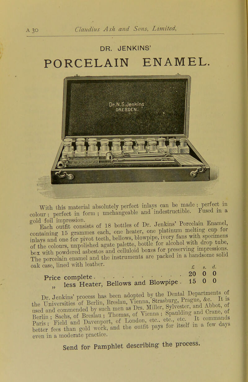 DR. JENKINS' PORCELAIN ENAMEL. With this material absolutely perfect inlays can be made ; perfect in colour ; perfect in form ; unchangeable and indestructible. Fused m a g01EaSi oXtSists of 18 bottles of Dr. Jenkins' Porcelain Enamel containing 15 grammes each, one heater, one platinum melting cup for Xs and one for pivot teeth, bellows, blowpipe ivory fans with specimens of the colours, unpolished agate palette, bottle for alcohol with drop tube, box with powdered asbestos°and celluloid boxes for preserving impress ons. The?orcekin enamel and the instruments are packed m a handsome solid oak case, lined with leather. £ g d „ . , . . . 20 0 0 Price complete ; _ less Heater, Bellows and Blowpipe. 15 0 0 Dr Jenkins' process has been adopted by the Dental Departments of th* TT^iversities of Berlin, Breslau, Vienna, Strasburg, Prague &c It is even in a moderate practice. Send for Pamphlet describing- the process.