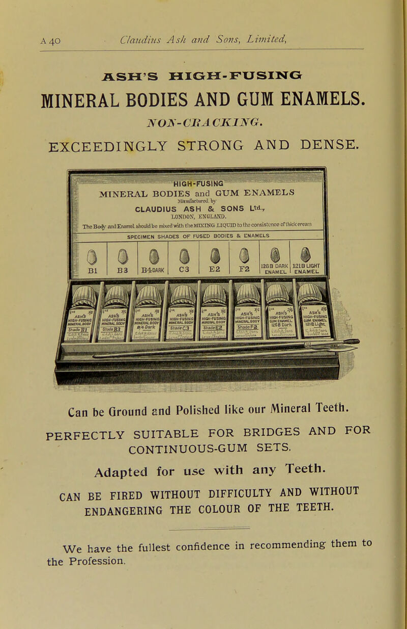 ASH'S HIGH-FUSING MINERAL BODIES AND GUM ENAMELS. NO*<- CBA CKING. EXCEEDINGLY STRONG AND DENSE. HIGH-FUSING MINERAL BODIES and GUM ENAMELS >l<tmfachtrocLby CLAUDIUS ASH & SONS Ltd-, LONDON, ENGLAND. The Bod>' and Enamel should be mixed with the MIXING ilQTHD to the consistence or thick creiim SPECIMEN SHADES OF FUSED BODIES & ENAMELS Can be Ground and Polished like our Mineral Teeth. PERFECTLY SUITABLE FOR BRIDGES AND FOR CONTINUOUS-GUM SETS. Adapted for use with any Teeth. CAN BE FIRED WITHOUT DIFFICULTY AND WITHOUT ENDANGERING THE COLOUR OF THE TEETH. We have the fullest confidence in recommending them to the Profession.