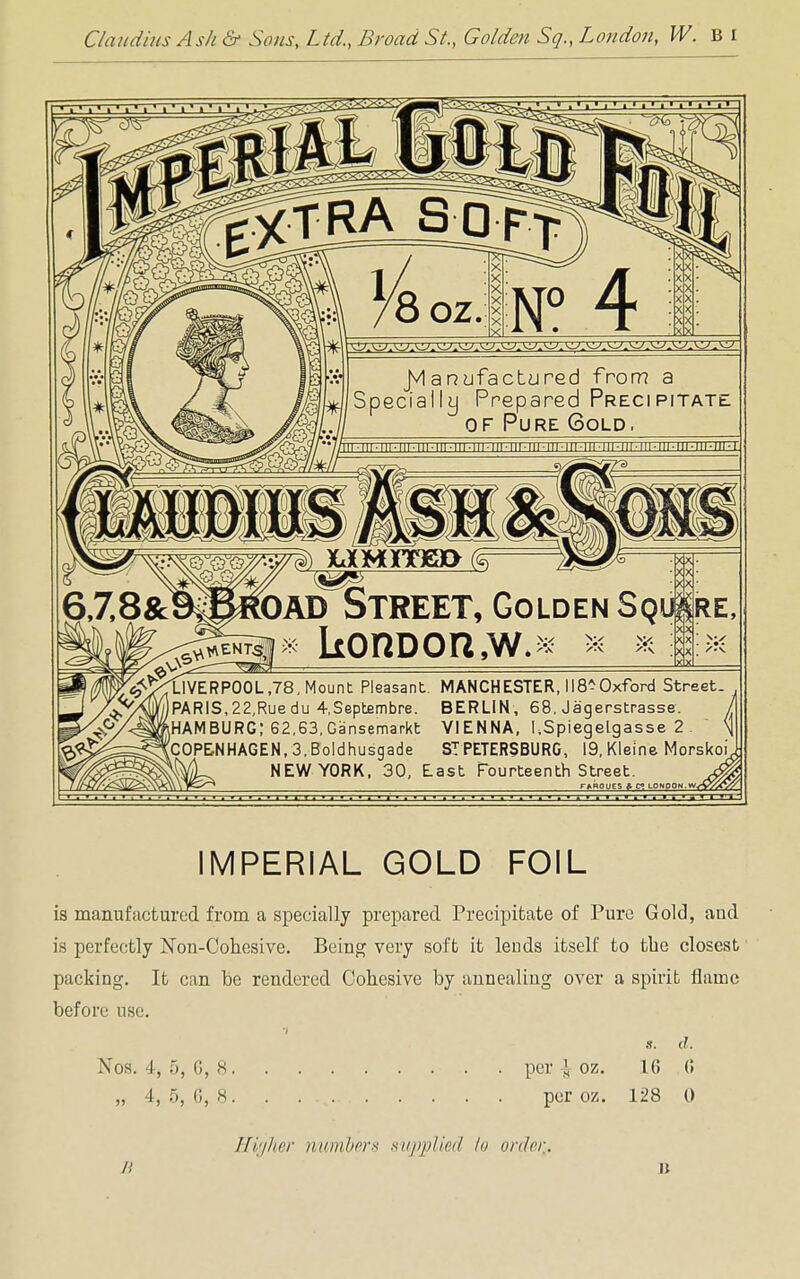 Claudius Ash & Sons, Ltd., Broad St., Golden Sq., London, W. B I OAD STREET, Golden Sq *kOHDOa,W. LIVERPOOL ,78, Mount Pleasant. MANCHESTER, 118 -Oxford Street. PARIS,22,Ruedu 4,Septembre. BERLIN, 68. Jagerstrasse. HAMBURG; 62,63, Gansemarkt VIENNA, I.Spiegelgasse 2 COPENHAGEN, 3, Boldhusgade ST PETERSBURG, 19. Kleine Morskoi NEW YORK, 30, East fourteenth Street. TftROUES & C? LONDON IMPERIAL GOLD FOIL is manufactured from a specially prepared Precipitate of Pure Gold, and is perfectly ISTon-Cohesive. Being very soft it lends itself to the closest packing. It can be rendered Cohesive by annealing over a spirit flame before use. s. d. Nos. 4, 5, G, 8 . per £ oz. 16 G „ 4, 5, 6, 8. . per oz. 128 0 Higher numbers supplied to orderA.