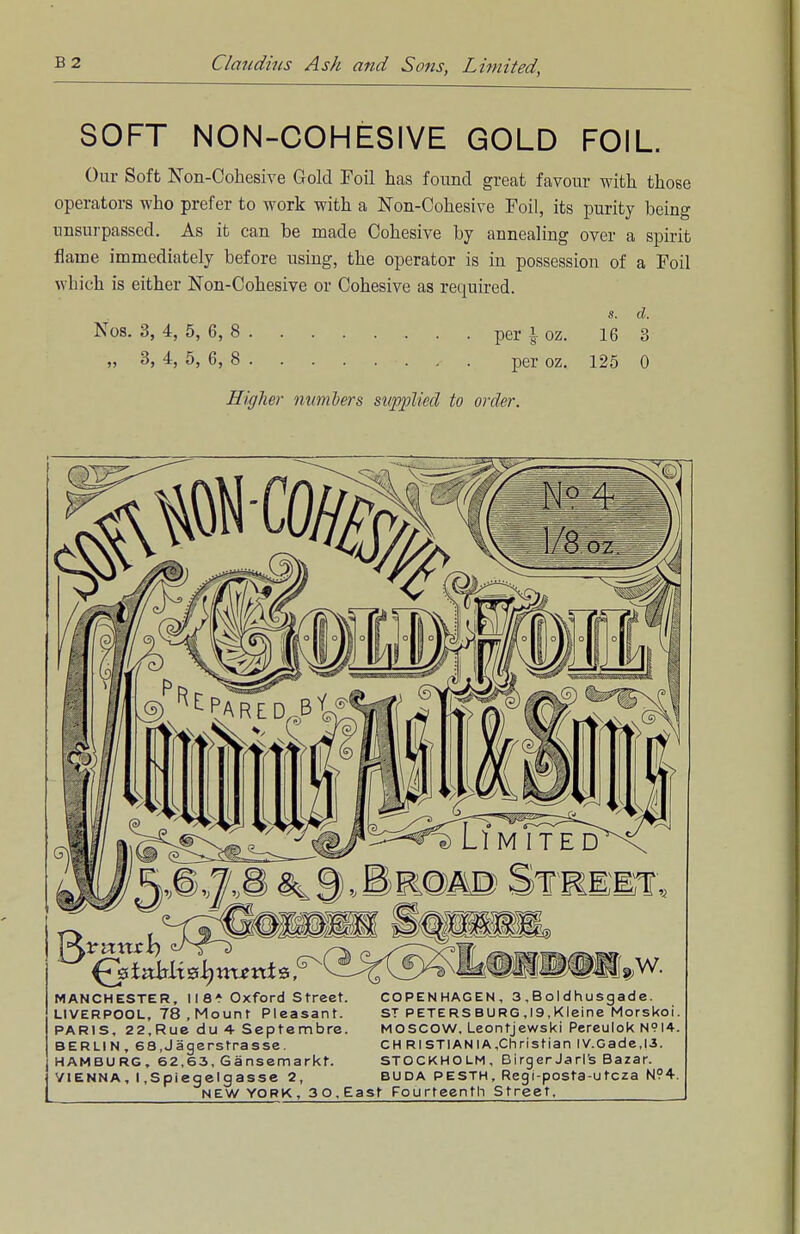 SOFT NON-COHESIVE GOLD FOIL. Our Soft Non-Cohesive Gold Foil has found great favour with those operators who prefer to work with a Non-Cohesive Foil, its purity being unsurpassed. As it can be made Cohesive by annealing over a spirit flame immediately before using, the operator is in possession of a Foil which is either Non-Cohesive or Cohesive as required. s. d. Nos. 3, 4, 5, 6, 8 per ^ oz. 16 3 „ 3, 4, 5, 6, 8 -. , . per oz. 125 0 Higher numbers supplied to order. MANCHESTER, 118* Oxford Street. LIVERPOOL, 78 , Mount Pleasant. PARIS, 22,Rue du 4 Septembre. BERLIN, 68,Jagerstrasse. HAMBURG, 62,63, Gansemarkt. VIENNA, I .Spiegelgasse 2 COPENHAGEN, 3 ,BoIdhusgade. ST PETERSBURG,19,Kleine Morskoi. MOSCOW, Leontjewski Pereulok N9I4. CH RISTI AN I A,Christian lV.Gade,l3. STOCKHOLM, DirgerJarife Bazar. buda pesth, Regi-posta-utcza N94.