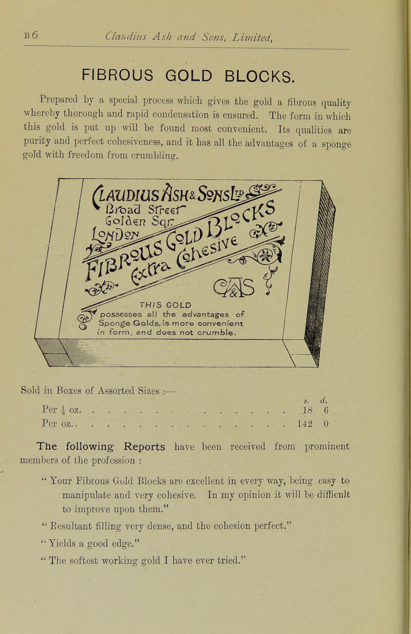 FIBROUS GOLD BLOCKS. Prepared by a special process which gives the gold a fibrous quality whereby thorough and rapid condensation is ensured. The form in which this gold is put up will be found most convenient. Its qualities are purity and perfect cohesiveness, and it has all the advantages of a sponge gold with freedom from crumbling. Sold in Boxes of Assorted Sizes :— s. d. Per ^ oz 18 6 Per oz 142 0 The following Reports have been received from prominent members of the profession :  Your Fibrous Gold Blocks are excellent in every way, being easy to manipulate and very cohesive. In my opinion it will be difficult to improve upon them.  Eesultant filling very dense, and the cohesion perfect.  Yields a good edge.  The softest working gold I have ever tried.