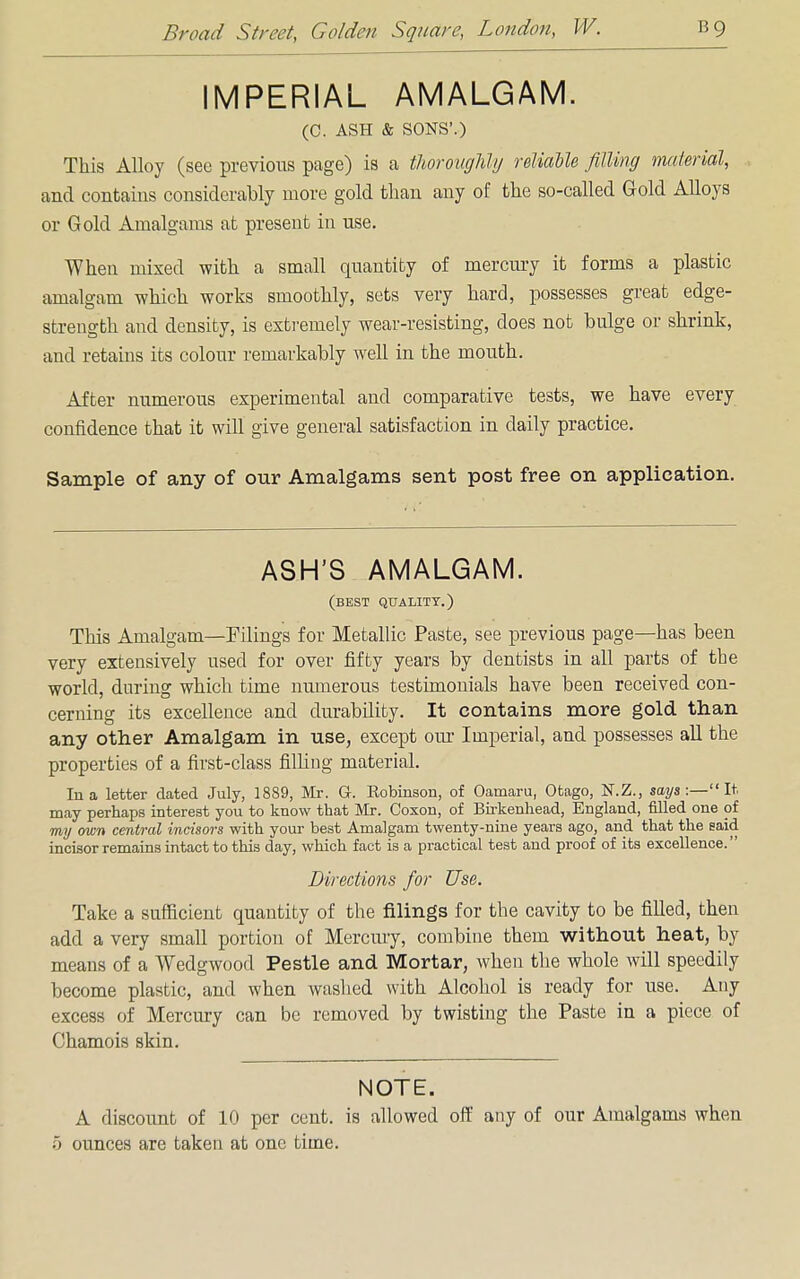 IMPERIAL AMALGAM. (C. ASH & SONS'.) This Alloy (see previous page) is a thoroughly reliable filling material, and contains considerably more gold than any of the so-called Gold Alloys or Gold Amalgams at present in use. When mixed with a small quantity of inercury it forms a plastic amalgam which works smoothly, sets very hard, possesses great edge- strength and density, is extremely wear-resisting, does not bulge or shrink, and retains its colour remarkably well in the mouth. After numerous experimental and comparative tests, we have every confidence that it will give general satisfaction in daily practice. Sample of any of our Amalgams sent post free on application. ASH'S AMALGAM. (best quality.) This Amalgam—Filings for Metallic Paste, see previous page—has been very extensively used for over fifty years by dentists in all parts of the world, during which time numerous testimonials have been received con- cerning its excellence and durability. It contains more gold than any other Amalgam in use, except our Imperial, and possesses all the properties of a first-class filling material. In a letter dated July, 1889, Mr. G. Eobinson, of Oamaru, Otago, N.Z., says:—It may perhaps interest you to know that Mr. Coxon, of Birkenhead, England, filled one of my own central incisors with your best Amalgam twenty-nine years ago, and that the said incisor remains intact to this day, which fact is a practical test and proof of its excellence. Directions for Use. Take a sufficient quantity of the filings for the cavity to be filled, then add a very small portion of Mercury, combine them without heat, by means of a Wedgwood Pestle and Mortar, when the whole will speedily become plastic, and when washed with Alcohol is ready for use. Any excess of Mercury can be removed by twisting the Paste in a piece of Chamois skin. NOTE. A discount of 10 per cent, is allowed off any of our Amalgams when 5 ounces are taken at one time.