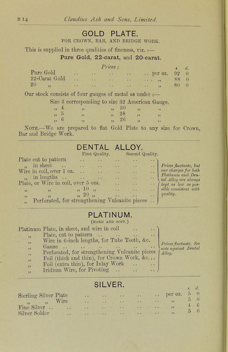 GOLD PLATE. FOR CROWN, BAR, AND BRIDGE WORK. This is supplied in three qualities of fineness, viz. :— Pure Gold, 22-carat, and 20-carat. Prices; a. Pure Gold per oz. 92 0 22-Carat Gold „ 88 0 20 „ „ 80 0 Our stock consists of four gauges of metal as under :—■ Size 3 corresponding to size 32 American Gauge. >> ^ >? >j 30 ., » 5 28 ,, ,, j» ^ „ „ 26 ,, ,, Note.—We are prepared to flat Gold Plate to any size for Crown, Bar and Bridge Work. DENTAL ALLOY. First Quality. Second Quality. Plate cut to pattern „ in sheet Wire in coil, over 1 oz. .. „ in lengths Plate, or Wire in coil, over 5 ozs >» )> 10 ,, )> » j) 20 „ „ Perforated, for strengthening Vulcanite pieces Prices fluctuate, hut our charges for both Platinum and Den- l tal Alloy arc always I kept as low as pos- sible consistent with quality. PLATINUM. (habd and soft.) Platinum Plate, in sheet, and wire in coil „ Plate, cut to pattern .. „ Wire in 6-inch lengths, for Tube Teeth, &c. „ Gauze .. „ Perforated, for strengthening Vulcanite pieces „ Foil (thick and thin), for Crown Work, &c... „ Foil (extra thin), for Inlay Work Iridium Wire, for Pivoting Prices fluctuate. See J note against Dental Alloy. SILVER. Sterling Silver Plate .. .. per oz. 5 „ „ Wire » ° Fine Silver .. .. . • • • • • • • • • » * Silver Solder > 5