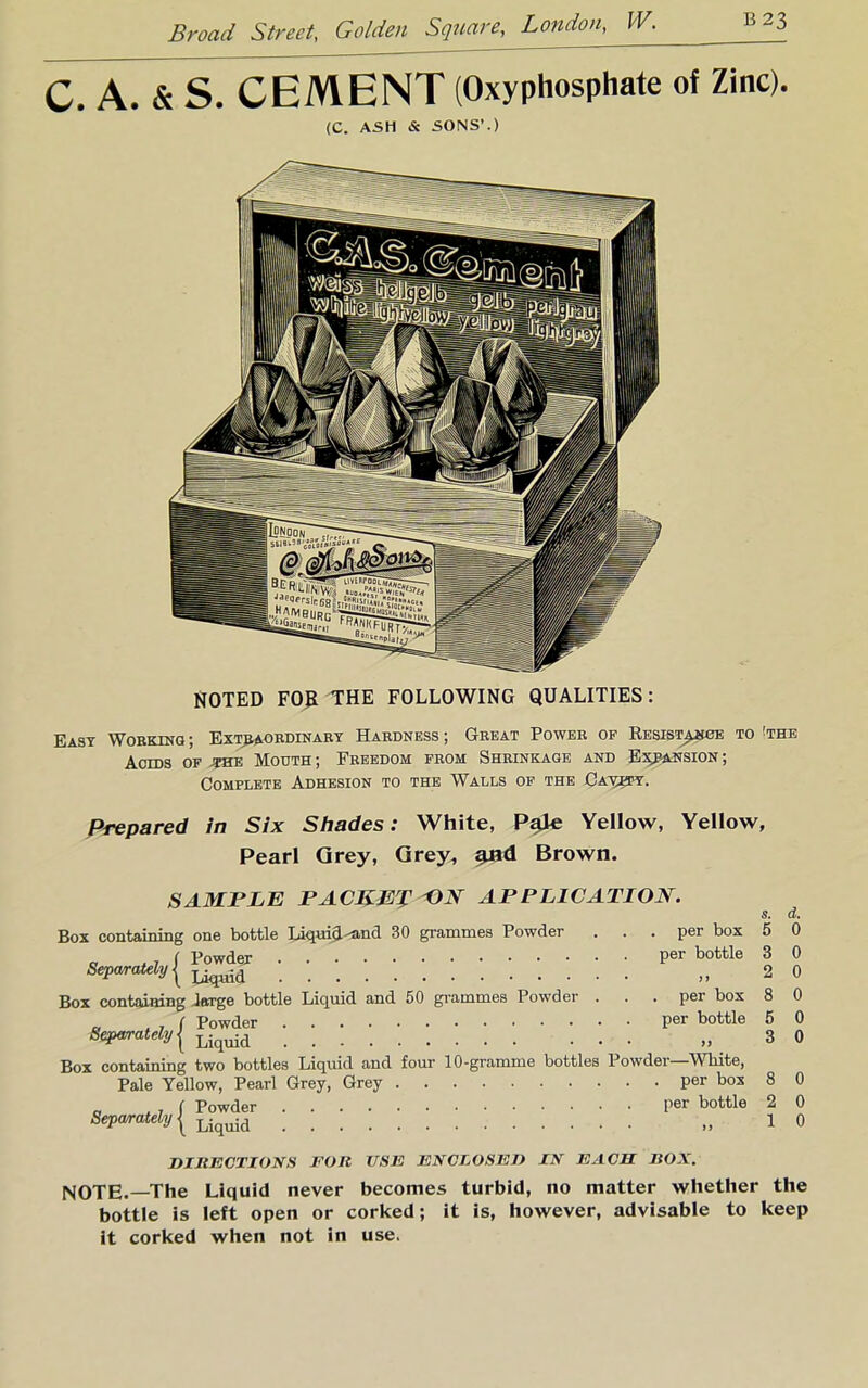 C. A. & S. CEMENT (Oxyphosphate of Zinc). (C. ASH & SONS'.) NOTED F0£ THE FOLLOWING QUALITIES: East Working ; Extraordinary Hardness ; Great Power op Kesista^cte to 'the Acids op *he Mouth; Freedom from Shrinkage and Ex^pansion; Complete Adhesion to the Walls of the Ca^fy. Prepared in Six Shades: White, Pale Yellow, Yellow, Pearl Grey, Qrey^ and Brown. SAMPLE PACKET ON APPLICATION. Box containing one bottle Liqyid-'and 30 grammes Powder ... per box ' , ( Powder Per bottle Separately { 5 3 2 per box 8 d. 0 0 0 0 0 0 Box containing Jetrge bottle Liquid and 50 grammes Powder . . . , ( Powder per bottle Separately ( Liquid Box containing two bottles Liquid and four 10-gramme bottles Powder—White, Pale Yellow, Pearl Grey, Grey per bos _ | Powder Per bottle Separately | Liquid DIRECTIONS FOR USE ENCLOSED IN EACH BOX. NOTE.—The Liquid never becomes turbid, no matter whether the bottle is left open or corked; it is, however, advisable to keep it corked when not in use. 8 0 2 0 1 0