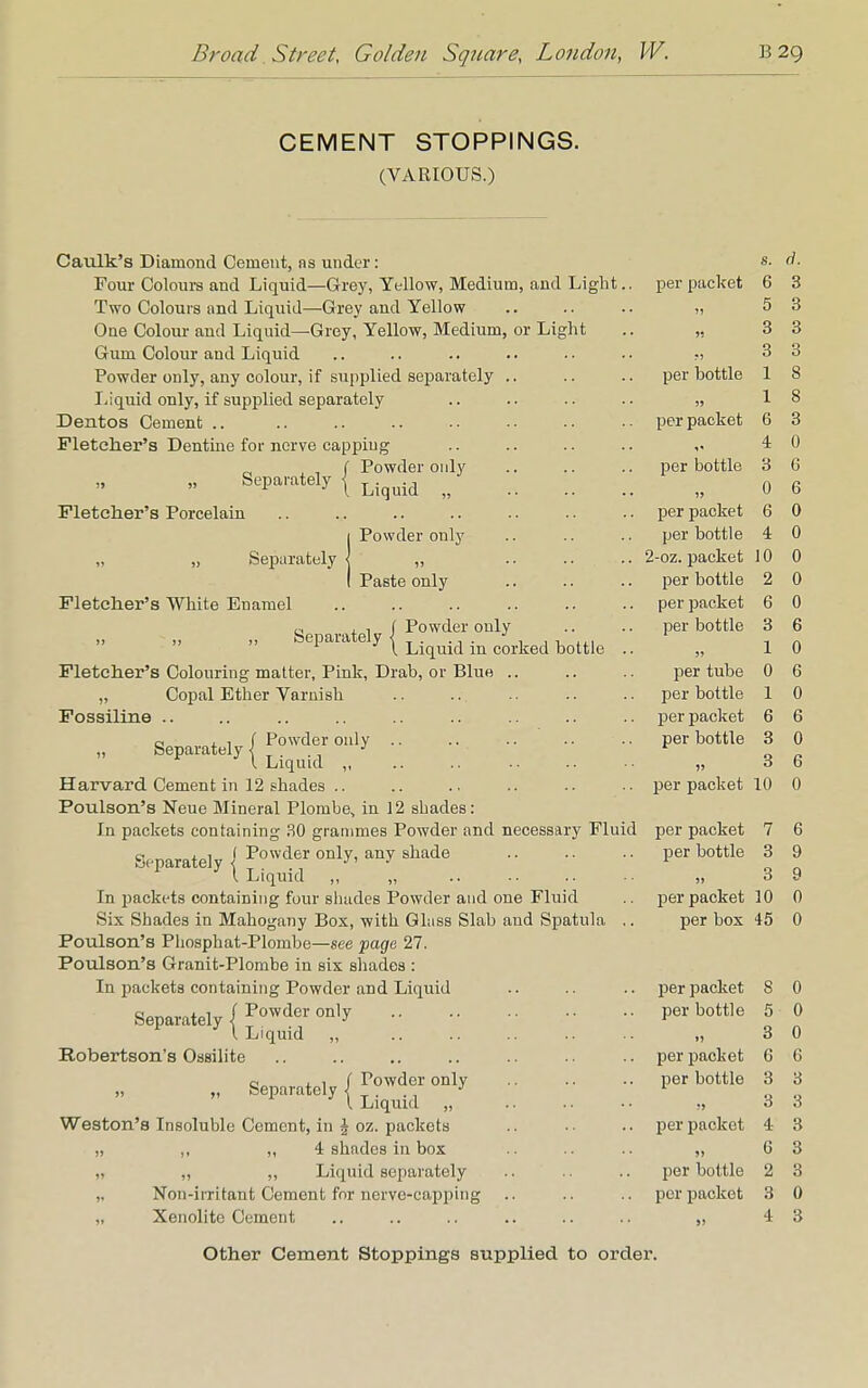 CEMENT STOPPINGS. (VARIOUS.) Caulk's Diamond Cement, ns under: 8. d. Four Colours and Liquid—Grey, Yellow, Medium, and Light.. per packet 6 3 Two Colours and Liquid—Grey and Yellow H 5 3 One Colour and Liquid—Grey, Yellow, Medium, or Light 11 3 3 Gum Colour and Liquid ?) 3 3 Powder only, any colour, if supplied separately .. per bottle 1 8 Liquid only, if supplied separately 1 8 Dentos Cement .. per packet 6 3 Fletcher's Dentine for nerve capping 4 0 , , f Powder only per bottle 3 6 bepaiately j L.quid ^ 0 6 Fletcher's Porcelain per packet 6 0 I Powder only per bottle 4 0 „ Separately j „ 2-oz. packet 10 0 I Paste only per bottle 2 0 Fletcher's White Enamel per packet 6 0 c, . , { Powder only ripnarateiv < 1 y I Liquid in corked bottle .. per bottle 55 3 1 6 0 Fletcher's Colouring matter, Pink, Drab, or Blue .. per tube 0 6 „ Copal Ether Varnish per bottle 1 0 Fossiline .. per packet 6 6 Separately / Powder 01lly   ■ P 7 I Liquid per bottle 15 3 3 0 6 Harvard Cement in 12 shades .. per packet 10 0 Poulson's Neue Mineral Plombe, in 12 sbades: In packets containing .SO grammes Powder and necessary Fluid per packet 7 6 Separately <( Powder only' any shade 1 Liquid ,, „ per bottle 55 3 3 9 9 In jmckets containing four sbades Powder and one Fluid per packet 10 0 Six Shades in Mahogany Box, with Glass Slab aud Spatula .. per box 45 0 Poulson's Pliosphat-Plombe—see page 27. Poulson's Granit-Plombe in six sbades : In packets containing Powder and Liquid per packet 8 0 Separately / Powder only  l Liquid „ per bottle 55 5 3 0 0 Robertson's Ossilite per packet G 6 - :: .:: :: per bottle 51 3 3 3 3 Weston's Insoluble Cement, in \ oz. packets per packet 4 3 „ ,, „ 4 shades in box »» 6 3 „ ,, ,, Liquid separately per bottle 2 3 „ Non-irritant Cement fnr nerve-capping per packet 3 0 „ Xenolite Cement I) 4 3 Other Cement Stoppings supplied to order.