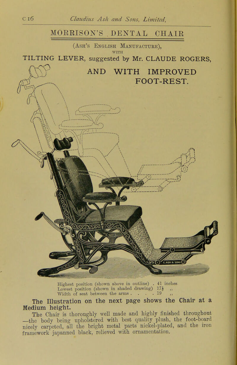 MORRISON'S . DENTAL CHAIR (Ash's English Manufactube), WITH TILTING LEVER, suggested by Mr. CLAUDE ROGERS, fv\jr AND WITH IMPROVED Highest position (shown above in outline) . 41 inches Lowest position (shown in shaded drawing) 17J ,, Width of seat between the arms . . . .19 ,, The Illustration on the next page shows the Chair at a Medium height. The Chair is thoroughly well made and highly finished throughout —the body being upholstered with best quality plush, the foot-board nicely carpeted, all the bright metal parts nickel-plated, and the iron framework japanned black, relieved with ornamentation.